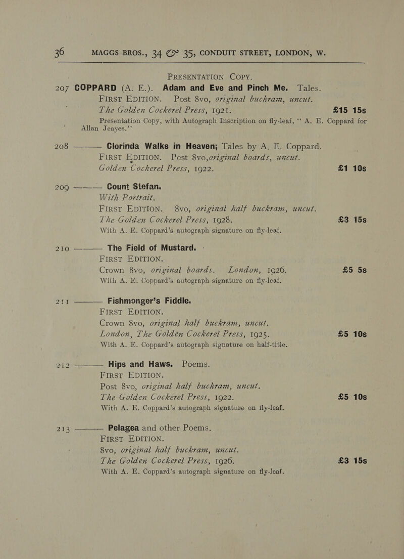 PRESENTATION COPY. 207 COPPARD (A. E.). Adam and Eve and Pinch Me. Tales. FIRST EDITION. Post 8vo, o7zginal buckram, uncut. The Golden Cockerel Press, 1921. £15 15s Presentation Copy, with Autograph Inscription on fly-leaf, ‘‘ A. E. Coppard for Allan Jeayes.’’ 208 ———— Clorinda Walks tn Heaven; Tales by A. E. Coppard. FIRST EDITION. Pest 8vo,o7zgénal boards, uncut. Golden Cockerel Press, 1922. £1 10s 209 ————— Gount Stefan. With Portrait. FIRST EDITION. 8vo, ovigznal half buckram, uncut. The Golden Cockerel Press, 1928. £3 15s With A. E. Coppard’s autograph signature on fly-leaf. 210 ——— The Field of Mustard. FIRST EDITION. Crown 8vo, original boards. London, 19260. £5 5s With A. EK. Coppard’s autograph signature on fiy-leaf. 2)1 ———— Fishmonger’s Fiddle. FIRST EDITION. Crown 8vo, original half buckram, uncut. London, The Golden Cockerel Press, 1925. £5 10s With A. E. Coppard’s autograph signature on half-title. 212 Hips and Haws. Poems. FIRST EDITION. Post 8vo, ovzginal half buckram, uncut. The Golden Cockerel Press, 1922. £5 10s With A. E. Coppard’s autograph signature on fly-leaf. 213 Pelagea and other Poems. FIRST EDITION. 8vo, original half buckram, uncut. The Golden Cockerel Press, 1920. £3 15s With A. E. Coppard’s autograph signature on fly-leaf.