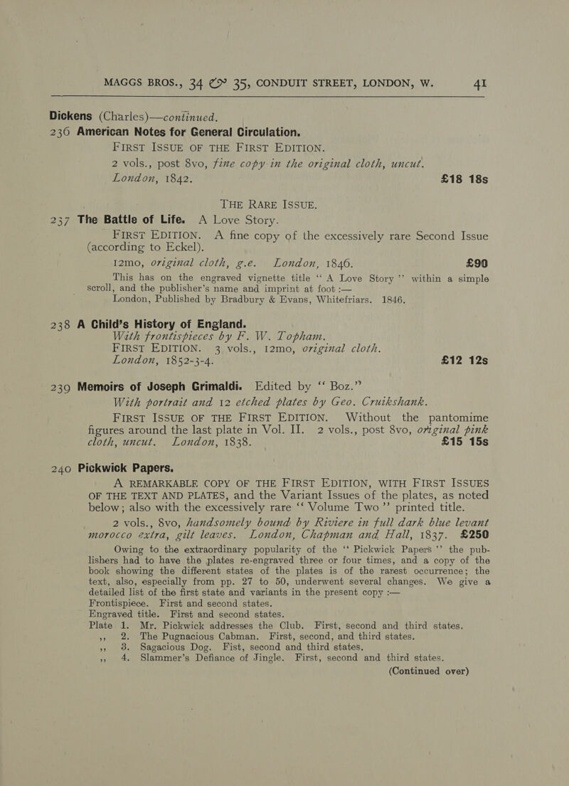 Dickens (Charles)—continued. 236 American Notes for General Circulation. FIRST ISSUE OF THE FIRST EDITION. 2 vols., post 8vo, fize copy in the original cloth, uncut. London, 1842. £18 18s THE RARE ISSUE. 237 The Battle of Life. A Love Story. FIRST EDITION. A fine copy of the excessively rare Second Issue (according to Eckel). I2mo, original cloth, g.e. London, 1846. £90 This has on the engraved vignette title ‘‘ A Love Story ’’ within a simple scroll, and the publisher’s name and imprint at foot :— London, Published by Bradbury &amp; Evans, Whitefriars. 1846. 238 A Child’s History of England. With frontispieces by F. W. Topham. FIRST EDITION. 3 vols., 12mo, o7zginal cloth. London, 1852-3-4. £12 12s 239 Memoirs of Joseph Grimaldi. Edited by ‘‘ Boz.” With portrait and 12 etched plates by Geo. Crutkshank. FIRST ISSUE OF THE FIRST EDITION. Without the pantomime figures around the last plate in Vol. II. 2 vols., post 8vo, orginal pink cloth, uncut. London, 1838. £15 15s 240 Pickwick Papers. A REMARKABLE COPY OF THE FIRST EDITION, WITH FIRST ISSUES OF THE TEXT AND PLATES, and the Variant Issues of the plates, as neted below; also with the excessively rare ‘‘ Volume Two ’’ printed title. 2 vols., 8vo, handsomely bound by Riviere in full dark blue levant morocco extra, gilt leaves. London, Chapman and Fall, 1837. £250 Owing to the extraordinary popularity of the ‘‘ Pickwick Papers ’’ the pub- lishers had to have the plates re-engraved three or four times, and a copy of the book showing the different states of the plates is of the rarest occurrence; the text, also, especially from pp. 27 to 50, underwent several changes. We give a detailed list of the first state and variants in the present copy :— Frontispiece. First and second states. Engraved title. First and second states. Plate 1. Mr. Pickwick addresses the Club. First, second and third states. », 2. The Pugnacious Cabman. First, second, and third states. », 38. Sagacious Dog. Fist, second and third states. », 4. Slammer’s Defiance of Jingle. First, second and third states. (Continued over)