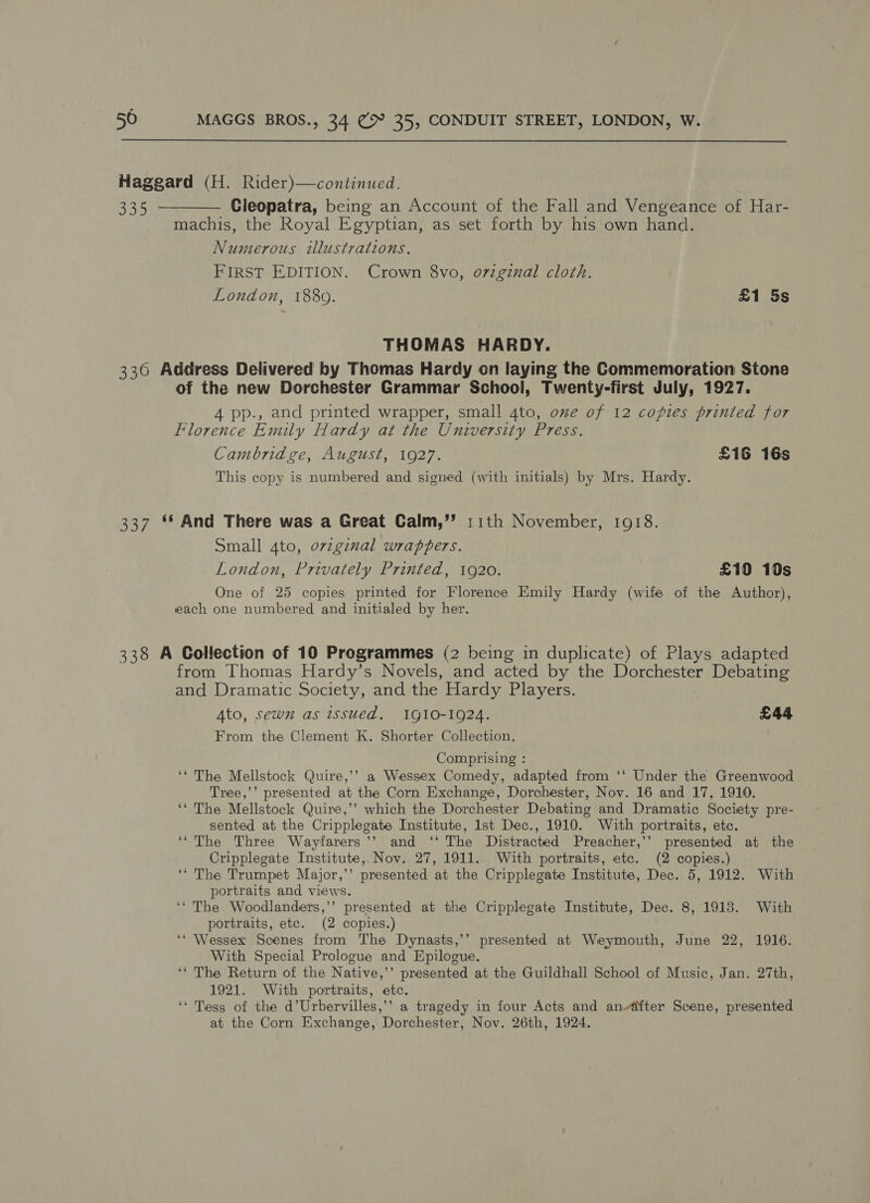 s 50 MAGGS BROS., 34 cp 35, CONDUIT STREET, LONDON, W. Haggard (H. Rider)—continued. 335 — Cleopatra, being an Account of the Fall and Vengeance of Har- machis, the Royal Egyptian, as set forth by his own hand. Numerous illustrations. FIRST EDITION. Crown 8vo, o7zgznal cloth. London, 1880. £1 5s  THOMAS HARDY. 336 Address Delivered by Thomas Hardy on laying the Commemoration Stone of the new Dorchester Grammar School, Twenty-first July, 1927. 4 pp., and printed wrapper, small 4to, ome of 12 copies printed for Florence Emily Hardy at the University Press. Cambridge, August, 1927. £16 16s This copy is numbered and signed (with initials) by Mrs. Hardy. 337 ** And There was a Great Calm,’”’ 11th November, 1918. Small 4to, ovzginal wrappers. London, Privately Printed, 1920. £10 10s One of 25 copies printed for Florence Emily Hardy (wife of the Author), each one numbered and initialed by her. 338 A Collection of 10 Programmes (2 being in duplicate) of Plays adapted from Thomas Hardy’s Novels, and acted by the Dorchester Debating and Dramatic Society, and the Hardy Players. Ato, sewn as issued. IQ10-1924. £44 From the Clement K. Shorter Collection. Comprising : ‘‘ The Mellstock Quire,’’ a Wessex Comedy, adapted from ‘‘ Under the Greenwood Tree,’’ presented at the Corn Exchange, Dorchester, Nov. 16 and 17, 1910. ‘“ The Mellstock Quire,’’ which the Dorchester Debating and Dramatic Society pre- sented at the Cripplegate Institute, lst Dec., 1910. With portraits, etc. ‘‘ The Three Wayfarers’’ and ‘‘ The Distracted Preacher,’’ presented at the Cripplegate Institute, Nov. 27, 1911.. With portraits, etc. (2 copies.) ‘‘ The Trumpet Major,’’ presented at the Cripplegate Institute, Dec. 5, 1912. With portraits and views. ‘‘ The Woodlanders,’’ presented at the Cripplegate Institute, Dec. 8, 1918. With portraits, etc. (2 copies.) ‘* Wessex Scenes from The Dynasts,’’ presented at Weymouth, June 22, 1916. With Special Prologue and Epilogue. ‘‘ The Return of the Native,’’ presented at the Guildhall School of Music, Jan. 27th, 1921. With portraits, etc. ‘* Tess of the d’Urbervilles,’’ a tragedy in four Acts and andfter Scene, presented at the Corn Exchange, Dorchester, Nov. 26th, 1924.