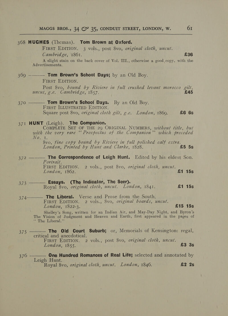 368 HUGHES (thcmas). Tom Brown at Oxford. FIRST EDITION. 3 vols., post 8vo, original cloth, uncut. Cambridge, 1861. £36 A slight stain on the back cover of Vol. III., otherwise a good copy, with the Advertisements. 3690 ——_—— Tom Brown’s School Days; by an Old Boy. FIRST EDITION. Post 8vo, bound by Riviere in full crushed levant morocco gilt, uncut, g.e. Cambridge, 1857. £45 370 ————— Tom Brown’s School Days. By an Old Boy. FIRST ILLUSTRATED EDITION. Square post 8vo, o7vzginal cloth gilt, g.e. London, 1869. £6 6s 371 HUNT (Leigh). The Companion. COMPLETE SET OF THE 29 ORIGINAL NUMBERS, without fitle, but with the very rare “‘ Prospectus of the Companion’’ which preceded Pe. i. 8vo, fine copy bound by Riviere in full polished calf extra. London, Printed by Hunt and Clarke, 1828. £5 5s 372 —-_-— The Correspondence of Leigh Hunt. Edited by his eldest Son. Portrait. FIRST EDITION. 2 vols., post 8vo, ovzgiznal cloth, uncut. London, 1862. | £1 15s 373 ——_— Essays. (The Indicator, The Seer). Royal 8vo, original cloth, uncut. London, 1841. £1 15s 374—-__—— The Liberal. Verse and Prose from the South, FIRST EDITION. 2 vols., 8vo, o7vzginal boards, uncut. London, 1822-3. £15 15s Shelley’s Song, written for an Indian Air, and May-Day Night, and Byron’s The Vision of Judgment and Heaven and Earth, first appeared in the pages of ‘* The Liberal.’’ 375 ———— The Old Court Suburb; or, Memorials of Kensington: regal, critical and anecdotical. FIRST EDITION. 2 vols., post 8vo, o7zginal cloth, uncut. London, 1855. £3 3s  376 — One Hundred Romances of Real Life; selected and annotated by Leigh Hunt. Royal 8vo, original cloth, uncut. London, 1846. £2 2s