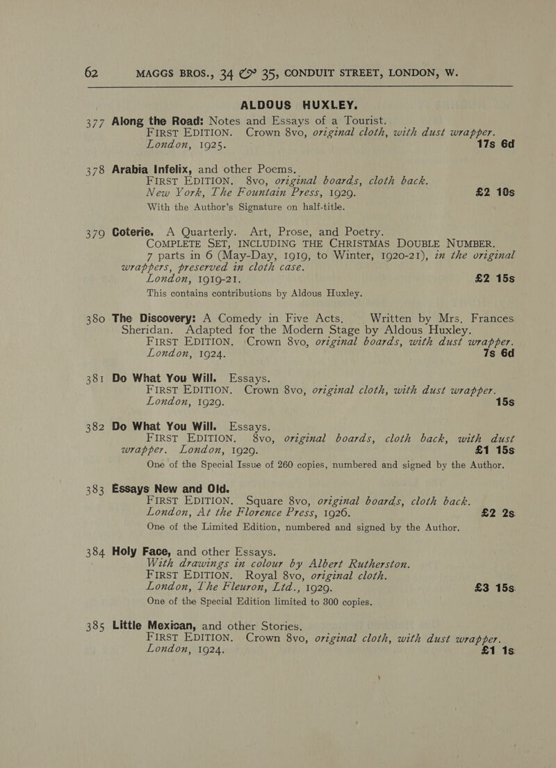 379 380 381 382 383 384 385 ALDOUS HUXLEY. Along the Road: Notes and Essays of a Tourist. FIRST EDITION. Crown 8vo, o7zginal cloth, with dust wrapper. London, 1925. 17s 6d Arabia Infelix, and other Poems. FIRST EDITION. 8vo, orzginal boards, cloth back. New York, The Fountain Press, 1929. £2 10s With the Author’s Signature on half-title. Coterie. A Quarterly. Art, Prose, and Poetry. COMPLETE SET, INCLUDING THE CHRISTMAS DOUBLE NUMBER. 7 parts in 6 (May-Day, I919, to Winter, 1920-21), zz the orzginal wrappers, preserved in cloth case. London, 1919-21. £2 15s This contains contributions by Aldous Huxley. The Discovery: A Comedy in Five Acts, Written by Mrs, Frances Sheridan. Adapted for the Modern Stage by Aldous Huxley. FIRST EDITION. Crown 8vo, o7vzgznal boards, with dust wrapper. London, 1924. 7s 6d Do What You Will. Essays. FIRST EDITION. Crown 8vo, oviginal cloth, with dust wrapper. London, 1929. 15s Do What You Will. Essays. FIRST EDITION. 8vo, ozzginal boards, cloth back, with dust wrapper. London, 1929. £1 15s One of the Special Issue of 260 copies, numbered and signed by the Author. Essays New and Old. FIRST EDITION. Square 8vo, original boards, cloth back. London, At the Florence Press, 1926. £2 2s. One of the Limited Edition, numbered and signed by the Author. Holy Face, and other Essays. W2th drawings in colour by Albert Rutherston. FIRST EDITION. Royal 8vo, original cloth. London, The Fleuron, Ltd., 1920. £3 15s: One of the Special Edition limited to 300 copies. Little Mexican, and other Stories. FIRST EDITION. Crown 8vo, original cloth, with dust wrapper. London, 1924. £1 1s