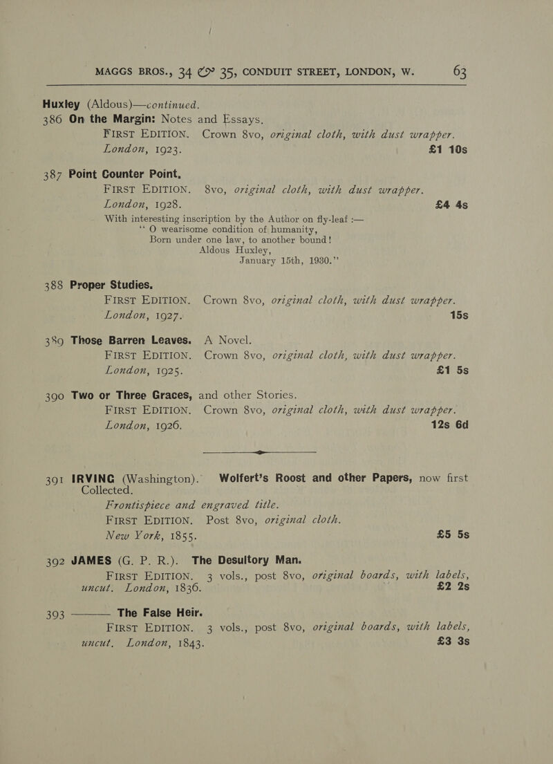386 387 388 389 390 391 392 393 On the Margin: Notes and Essays, FIRST EDITION. Crown 8vo, omginal cloth, with dust wrapper. London, 1923. £1 10s Point Counter Point, FIRST EDITION. 8vo, original cloth, with dust wrapper. London, 1928. £4 4s With interesting inscription by the Author on fly-leaf :— ‘* O wearisome condition of humanity, Born under one law, to another bound! Aldous Huxley, January 15th, 1930.” Proper Studies, FIRST EDITION. Crown 8vo, o7viginal cloth, with dust wrapper. London, 1927. 15s Those Barren Leaves. A Novel. FIRST EDITION. Crown 8vo, o7vzginal cloth, with dust wrapper. London, 1925. £1 5s Two or Three Graces, and other Stories. FIRST EDITION. Crown 8vo, o7zginal cloth, with dust wrapper. London, 1926. 12s 6d $&lt; _—__ IRVING (Washington). Wolfert’s Roost and other Papers, now first Collected. Frontispiece and engraved title. FIRST EDITION. Post 8vo, ovzginal cloth. New York, 1855. £5 5s JAMES (G. P. R.). The Desuitory Man. FIRST EDITION. 3 vols., post 8vo, o7zginal boards, with labels, uncut. London, 1830. | £2 2s FIRST EDITION. 3 vols., post 8vo, orginal boards, with labels, uncut, London, 1843. £3 3s 