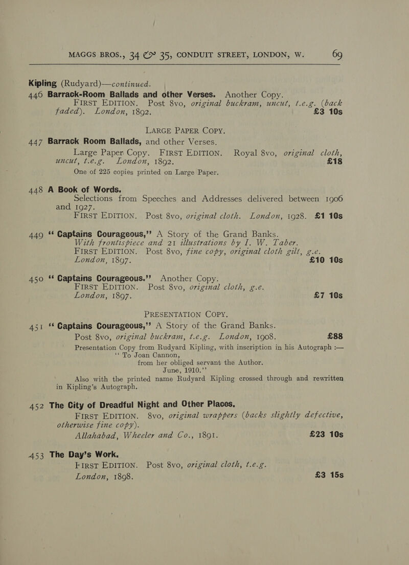 449 447 Barrack-Room Ballads and other Verses. Another Copy. FIRST EDITION. Post 8vo, original buckram, uncut, t.e.g. (back faded). London, 1892. £3 10s LARGE PAPER COPY. Barrack Room Ballads, and other Verses. Large Paper Copy. FIRST EDITION. Royal 8vo, oviginal cloth, uncut, t.e.g. London, 1802. £18 One of 225 copies printed on Large Paper. 449 450 451 452 453 Selections from Speeches and Addresses delivered between 1906 and 1927. FIRST EDITION. Post 8vo, oviginal cloth. London, ig28. £1 10s ‘« Captains Courageous,’? A Story of the Grand Banks. With frontispiece and 21 illustrations by I. W. Taber. FIRST EDITION. Post 8vo, fine copy, original cloth gill, g.e. London, 1807. £10 10s ‘« Captains Courageous.’’ Another Copy. FIRST EDITION. Post 8vo, orzgznal cloth, g.e. London, 18097. £7 10s PRESENTATION COPY. «© Captains Courageous,’’ A Story of the Grand Banks. Post 8vo, original buckram, t.e.g. London, 1908. £88 Presentation Copy from Rudyard Kipling, with inscription in his Autograph :— ‘* To Joan Cannon, from her obliged servant the Author. June, 1910.’’ Also with the printed name Rudyard Kipling crossed through and rewritten in Kipling’s Autograph. The City of Dreadful Night and Other Places, First EDITION. 8vo, original wrappers (backs slightly defective, otherwise fine copy). Allahabad, Wheeler and Co., 18091. £23 10s The Day’s Work. FIRST EDITION. Post 8vo, original cloth, ¢.e.g. London, 1808. £3 15s