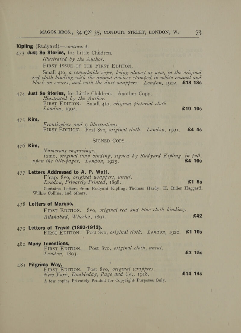 Kipling (Rudyard)—continued. 473 Just So Stories, for Little Children. Illustrated by the Author. FIRST ISSUE OF THE FIRST EDITION. Small 4to, a zemarkable copy, being almost as new, in the original red cloth binding with the animal devices stamped in white enamel and black on covers, and with the dust wrappers. London, 1902. £18 18s 474 Just So Stories, for Little Children. Another Copy. Illustrated by the Author. FIRST EDITION. Small 4to, ovzginal pictorial cloth. London, 1902. £10 10s 475 Kim. Frontispiece and g illustrations. FIRST EDITION. Post 8vo, orvzginal cloth. London, 1901. £4 4s SIGNED COPY. 476 Kim, Numerous engravings. I2mo, original limp binding, signed by Rudyard Kipling, im full, upon the title-pages. London, 1925. £4 10s 477 Letters Addressed to A, P. Watt. F’cap. 8vo, original wrappers, uncut. London, Privately Printed, 1808. £1 5s Contains Letters from Rudyard Kipling, Thomas Hardy, H. Rider Haggard, Wilkie Collins, and others. 478 Letters of Marque. First EDITION. 8vo, original red and blue cloth binding. Allahabad, Wheeler, 18091. £42 479 Letters of Travel (1892-1913). First EDITION. Post 8vo, original cloth. London, 1920. £1 10s 480 Many Inventions, ne FIRST EDITION. Post 8vo, o7zgznal cloth, uncut. London, 1893. £2 15s 481 Pilgrims Way. a ol FIRST EDITION. Post 8vo, ozzginal wrappers. New York, Doubleday, Page and Co., 1918. £14 14s