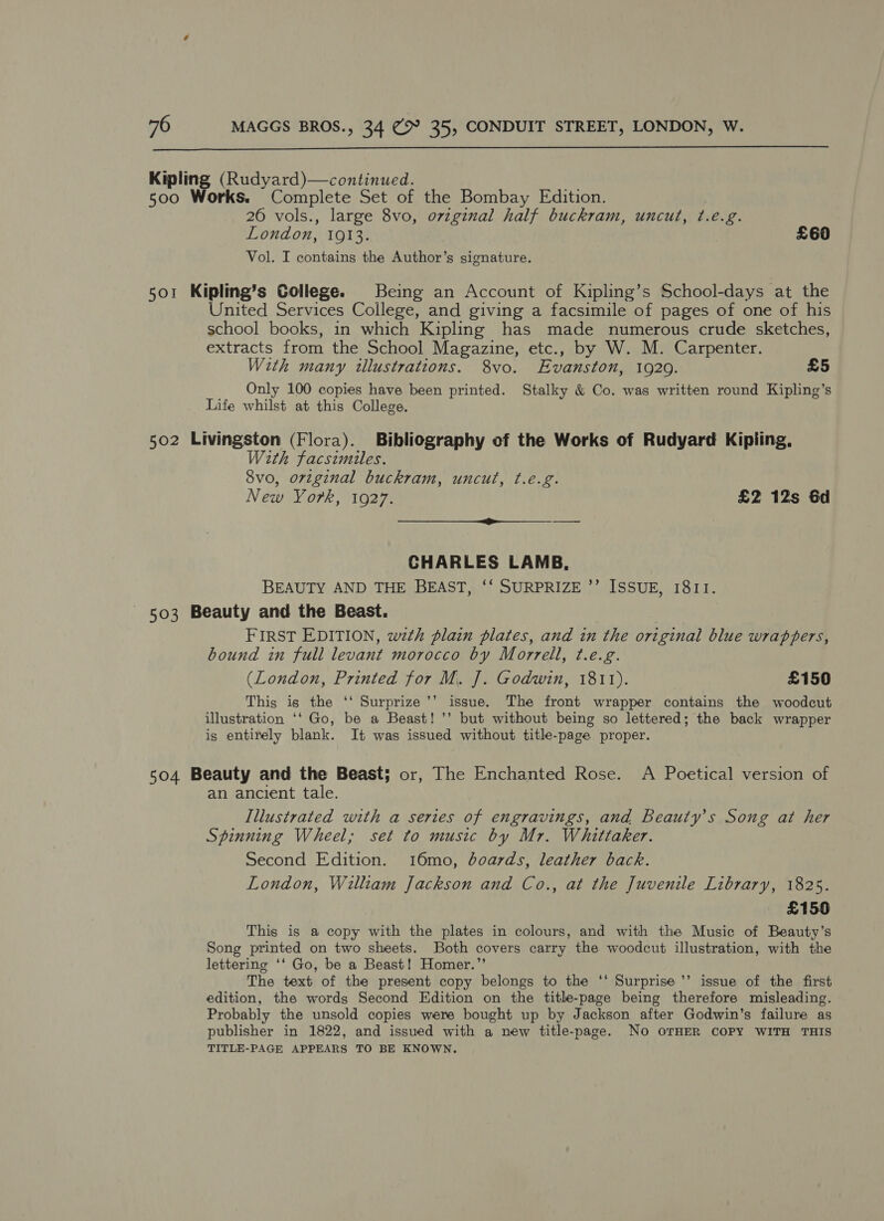  Kipling (Rudyard)—continued. 500 Works. Complete Set of the Bombay Edition. 26 vols., large 8vo, ovzginal half buckram, uncut, ¢.eé.g. London, 1913. £60 Vol. I contains the Author’s signature. 501 Kipling’s College. Being an Account of Kipling’s School-days at the United Services College, and giving a facsimile of pages of one of his school books, in which Kipling has made numerous crude sketches, extracts from the School Magazine, etc., by W. M. Carpenter. With many illustrations. 8vo. Evanston, 1920. £5 Only 100 copies have been printed. Stalky &amp; Co. was written round Kipling’s Life whilst at this College. 502 Livingston (Flora). Bibliography of the Works of Rudyard Kipling, With facsimiles. 8vo, original buckram, uncut, ¢.e.g. New York, 1927. £2 12s Gd CHARLES LAMB, BEAUTY AND THE BEAST, ‘‘ SURPRIZE ’’ ISSUE, 1811. 503 Beauty and the Beast. FIRST EDITION, wth plain plates, and in the original blue wrappers, bound in full levant morocco by Morrell, ¢.e.g. (London, Printed for M. J]. Godwin, 1811). £150 73 This is the ‘‘ Surprize’’ issue. The front wrapper contains the woodcut illustration ‘‘ Go, be a Beast! ’’ but without being so lettered; the back wrapper is entirely blank. It was issued without title-page proper. 504 Beauty and the Beast; or, The Enchanted Rose. A Poetical version of an ancient tale. Illustrated with a series of engravings, and Beauty's Song at her Spinning Wheel; set to music by Mr. Whittaker. Second Edition. 16mo, doards, leather back. London, William Jackson and Co., at the Juvenile Library, 1825. £150 This is a copy with the plates in colours, and with the Music of Beauty’s Song printed on two sheets. Both covers carry the woodcut illustration, with the lettering ‘‘ Go, be a Beast! Homer.”’ The text of the present copy belongs to the ‘‘ Surprise ’’ issue of the first edition, the words Second Edition on the title-page being therefore misleading. Probably the unsold copies were bought up by Jackson after Godwin’s failure as publisher in 1822, and issued with a new title-page. No OTHER COPY WITH THIS TITLE-PAGE APPEARS TO BE KNOWN.