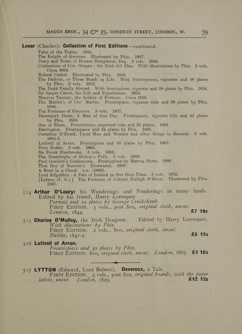 Lever (Charles): Collection of First Editions—continued. Tales of the Trains. 1845, | The Knight of Gwynne. Illustrated by Phiz. 1847. Diary and Notes of Horace Templeton, Esq. 2 vols. 1848. Confessions of Con. Gregan: the Irish Gil Blas. With illustrations by Phiz. 2 vols. Circa, 1850. Roland Cashel. Illustrated by Phiz. 1850. The Daltons, or Three Roads in Life. With frontispieces, vignettes and 48 plates by Phiz. 2 vols. 1852. : The Dodd Family Abroad. With frontispiece, vignette and 38 plates by Phiz. 1854. Sir Jasper Carew, his Life and Experiences. 1855. Maurice Tiernay, the Soldier of Fortune. Circa 1856. The Martin’s of Cro’ Martin. Frontispiece, vignette title and 88 plates by Phiz. 1856. The Fortunes of Glencore. 3 vols. 1857. Davenport Dunn, A Man of Our Day. Frontispiece, vignette title and 42 plates by Phiz. 1859. One of Them. Frontispiece, engraved title and 28 plates. 1861. Barrington. Frontispiece and 24 plates by Phiz. 1863. Cornelius O’Dowd, Upon Men and Women and other things in General. 3 vols. 1864-5. Luttrell of Arran. Frontispiece and 30 plates by Phiz. 1865. Tony Butler. 3 vols. 1865. Sir Brook Fossbrooke. 3 vols. 1866, The Bramleighs of Bishop’s Folly. 38 vols. 1868. Paul Gosslett’s Confessions. Frontispiece by Marcus Stone. 1868. That Boy of Norcott’s. Illustrated. 1869. A Rent in a Cloud. Nn.p. (1869). Lord Kilgobbin : A Tale of Ireland in Our Own Time. 3 vols. 1872. [Lefanu (J. S.).] The Fortunes of Colonel Torlogh O’Brien, Tllustrated by Phiz. 1847. 514 Arthur O’Leary: his Wanderings and Ponderings in many lands. Edited by his friend, Harry Lorrequer. _ Portrait and 1o plates by George Cruikshank. FIRST EDITION.. 3 vols., post 8vo, orzgznal cloth, uncut. London, 1844. £7 18s 515 Charles O'Malley, the Irish Dragoon. Edited by Harry Lorrequer, With illustrations by Phiz. FIRST EDITION. 2 vols., 8vo, ovzginal cloth, uncut. Dublin, 1841-2. £5 15s 516 Luttrell of Arran. Frontispiece and 30 plates by Phiz. FIRST EDITION. 8vo, original cloth, uncut. London, 1865. £1 10s oo 517 LYTTON (Edward, Lord Bulwer). Devereux, a Tale. FIRST EDITION. 3 vols., post 8vo, original boards, with the paper labels, uncut. London, 1820. £12 12s
