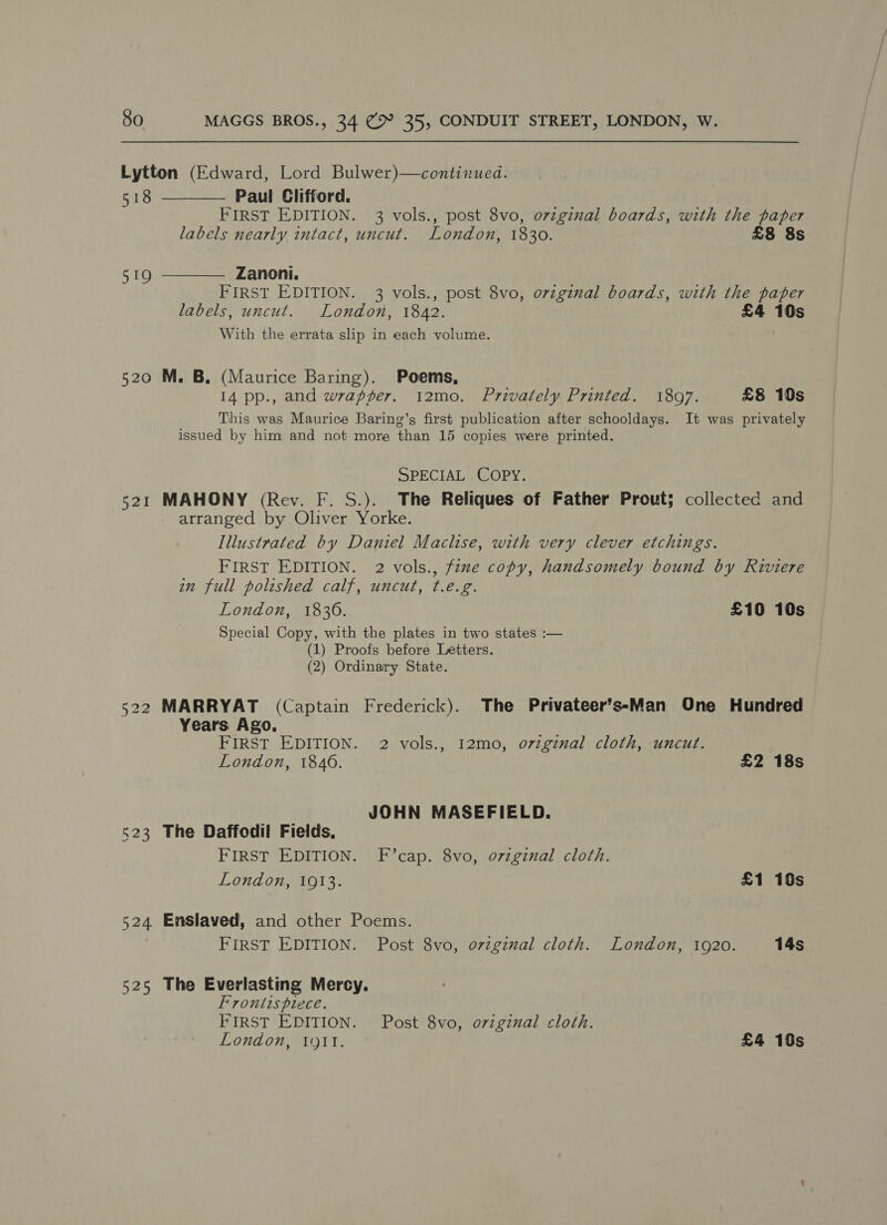 Lytton (Edward, Lord Bulwer)—continued.   518 Paul Clifford. FIRST EDITION. 3 vols., post 8vo, ovzgzzal boards, with the paper labels nearly intact, uncut. London, 1830. £8 8s 519 Zanoni. FIRST EDITION. 3 vols., post 8vo, ovzgznal boards, with the paper labels, uncut. London, 1842. £4 10s With the errata slip in each volume. 520 M. B, (Maurice Baring). Poems, 14 pp., and wrapper. 12mo0. Privately Printed. 1897. £8 10s This was Maurice Baring’s first publication after schooldays. It was privately issued by him and not more than 15 copies were printed. SPECIAL COPY. 521 MAHONY (Rev. F. S.). The Reliques of Father Prout; collected and arranged by Oliver Yorke. Illustrated by Daniel Maclise, with very clever etchings. FIRST EDITION. 2 vols., fine copy, handsomely bound by Riviere in full polished calf, uncut, t.e.g. London, 1830. £10 10s Special Copy, with the plates in two states :— (1) Proofs before Letters. (2) Ordinary State. 522 MARRYAT (Captain Frederick). The Privateer’ssMan One Hundred Years Ago. FIRST EDITION. 2 vols., 12mo, o7zginal cloth, uncut. London, 1846. £2 18s | JOHN MASEFIELD. 523 The Daffodil Fields, FIRST EDITION. F’cap. 8vo, o7zginal cloth. London, 1913. £1 10s 524 Enslaved, and other Poems. : FIRST EDITION. Post 8vo, ovzginal cloth. London, 1920. 14s 525 The Everlasting Mercy. Frontispiece. FIRST EDITION. Post 8vo, ovzgznal cloth. London, 191. £4 10s