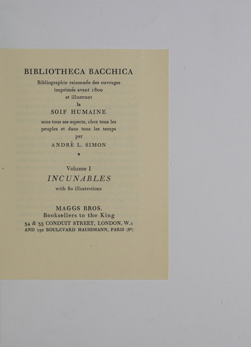 BIBLIOTHECA BACCHICA . Bibliographie raisonnée des ouvrages imprimés avant 1800 et illustrant la SOIF HUMAINE sous tous ses aspects, chez tous les peuples et dans tous les temps par ANDRE L. SIMON * Volume I INCUNABLES with 60 illustrations MAGGS BROS. Booksellers to the King 34 &amp; 35 CONDUIT STREET, LONDON, W.1 AND 130 BOULEVARD HAUSSMANN, PARIS (8°)