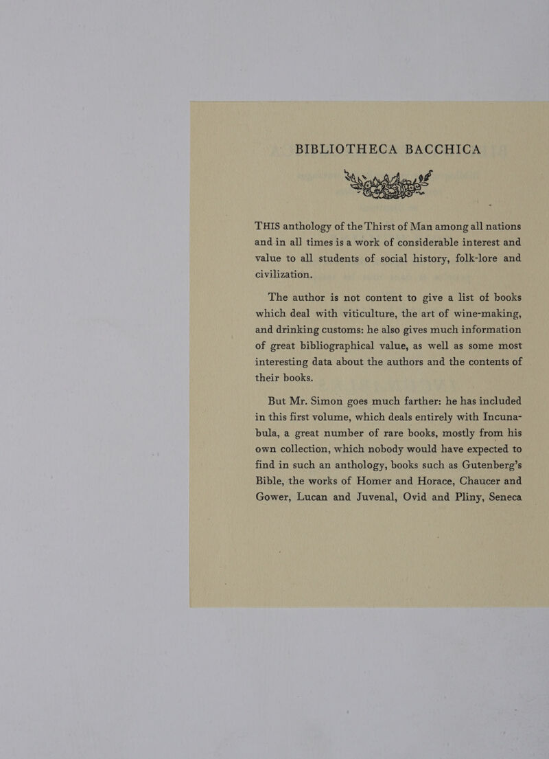  THIS anthology of the Thirst of Man among all nations and in all times is a work of considerable interest and value to all students of social history, folk-lore and civilization. The author is not content to give a list of books which deal with viticulture, the art of wine-making, and drinking customs: he also gives much information of great bibliographical value, as well as some most interesting data about the authors and the contents of their books. But Mr. Simon goes much farther: he has included in this first volume, which deals entirely with Incuna- bula, a great number of rare books, mostly from his own collection, which nobody would have expected to find in such an anthology, books such as Gutenberg’s Bible, the works of Homer and Horace, Chaucer and Gower, Lucan and Juvenal, Ovid and Pliny, Seneca