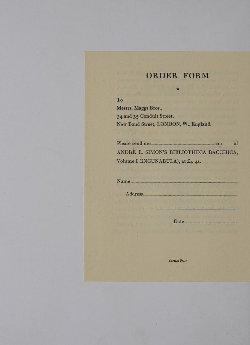 ORDER FORM * To Messrs. Maggs Bros., 34, and 35 Conduit Street, New Bond Street, LONDON, W., England. Please: COTE IO ey ee eu cop of ANDRE L. SIMON’S BIBLIOTHECA BACCHICA, Volume I (INCUNABULA), at £4 4s. Sheecccenceve vssaccuncescancrecekaseneasacesne cases nmernsrnsesens nn ethsenesonassecates SesrEneenenstes Se aSbarewsseUehseancannseesenen Curwen Press