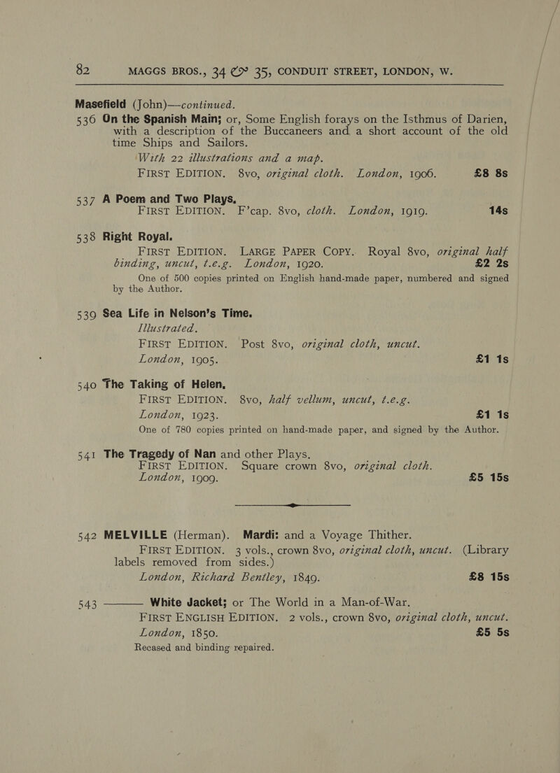 Masefield (John)—-continued. 536 On the Spanish Main; or, Some English forays on the Isthmus of Darien, with a description of the Buccaneers and, a short account of the old time Ships and Sailors. With 22 illustrations and a map. FIRST EDITION. 8vo, original cloth. London, 1900. £8 8s 537 A Poem and Two Plays, FIRST EDITION. F’cap. 8vo, cloth. London, 1910. 14s 538 Right Royal. FIRST EDITION. LARGE PAPER Copy. Royal 8vo, ovzginal half binding, uncut, ¢.e.g. London, 1920. £2 2s One of 500 copies printed on English hand-made paper, numbered and signed by the Author. 539 Sea Life in Nelson’s Time. Illustrated. FIRST EDITION. Post 8vo, ovzginal cloth, uncut. London, 1905. £1 1s 540 The Taking of Helen, FIRST EDITION. 8vo, half vellum, uncut, ¢.é.g. London, 1923. £1 1s One of 780 copies printed on hand-made paper, and signed by the Author. 541 The Tragedy of Nan and other Plays. FIRST EDITION. Square crown 8vo, original cloth. London, 1909. £5 15s 542 MELVILLE (Herman). Mardi: and a Voyage Thither. FIRST EDITION. 3 vols., crown 8vo, o7iginal cloth, uncut. (Library labels removed from sides.) London, Richard Bentley, 1849. | £8 15s White Jacket; or The World in a Man-of-War. FIRST ENGLISH EDITION. 2 vols., crown 8vo, original cloth, uncut. London, 1850. £5 5s Recased and binding repaired.  543