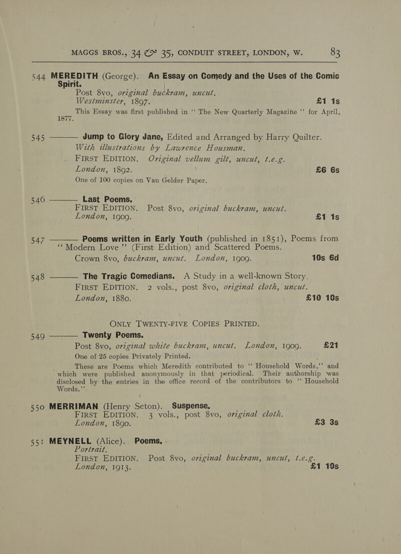 544 MEREDITH (George). An Essay on Comedy and the Uses of the Comic Spirit. | Post 8vo, orzginal buckram, uncut. Westminster, 1897. £1 1s as This Essay was first published in ‘‘ The New Quarterly Magazine ’’ for April, 545 ———— Jump to Glory Jane, Edited and Arranged by Harry Quilter. With tllustrations by Lawrence Housman. FIRST EDITION. Oviginal vellum gilt, uncut, ¢.e.g. London, 1892. £6 6s One of 100 copies on Van Gelder Paper.   546 ———— Last Poems. FIRST EDITION. Post 8vo, original buckram, uncut. London, 1909. £1 1s 547 Poems written in Early Youth (published in 1851), Poems from ‘Modern Love ”’ (First Edition) and Scattered Poems. Crown 8vo, duckram, uncut. London, 1909. 10s 6d 548 ———— The Tragic Comedians. A Study in a well-known Story. FIRST EDITION. 2 vols., post 8vo, o7vzgznal cloth, uncut. London, 1880. £10 10s ONLY TWENTY-FIVE COPIES PRINTED. 549 ———— Twenty Poems. Post 8vo, original white buckram, uncut. London, 1900. £21 One of 25 copies Privately Printed. These are Poems which Meredith contributed to ‘‘ Household Words,’’ and which were published anonymously in that periodical. Their authorship ‘was disclosed by the entries in the office record of the contributors to ‘‘ Household Words.”’ 550 MERRIMAN (Henry Seton). Suspense, FIRST EDITION. 3 vols., post 8vo, ozzgznal cloth. London, 1890. £3 3s 551 MEYNELL (Alice). Poems, Portrazt. FIRST EDITION. Post 8vo, o7vzginal buckram, uncul, t.e.g. London, 1913. £1 10s