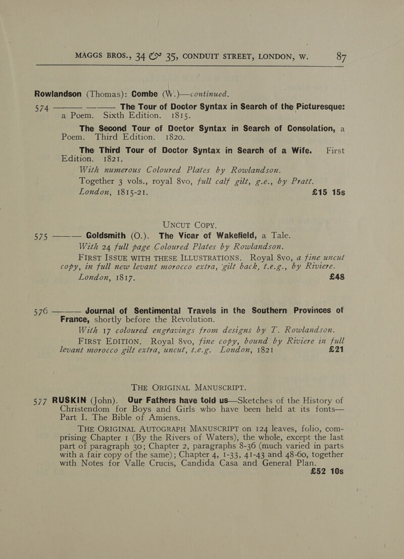  Rowlandson (Thomas): Gombe (W..)—continued. 574 The Tour of Doctor Syntax in Search of the Picturesque: ea Poem, oixth Edition, : 1815: The Second Tour of Doctor Syntax in Search of Consolation, a Poem. Third Edition. 1820. The Third Tour of Doctor Syntax in Search of a Wife. First Edition. 1821. With numerous Coloured Plates by Rowlandson. Together 3 vols., royal 8vo, full calf gilt, g.e., by Pratz. London, 1815-21. £15 15s   UNCUT. Copy. 575 ——— Goldsmith (O.). The Vicar of Wakefield, a Tale. With 24 full page Coloured Plates by Rowlandson. FIRST ISSUE WITH THESE ILLUSTRATIONS. Royal 8vo, @ frme uncut copy, in full new levant morocco extra, ‘gilt back, t.e.g., by Riviere. London, 1817. £48 576 —-—-— Journal of Sentimental Travels in the Southern Provinces of France, shortly before the Revolution. With 17 coloured engravings from designs by T. Rowlandson. FIRST EDITION. Royal 8vo, fine copy, bound by Riviere im full levant morocco gilt extra, uncut, t.e.g. London, 1821 £21 THE ORIGINAL MANUSCRIPT. 577 RUSKIN (John). Our Fathers have told us—Sketches of the History of Christendom for Boys and Girls who have been held at its fonts— Part I. The Bible of Amiens. THE ORIGINAL AUTOGRAPH MIANUSCRIPT on 124 leaves, folio, com- prising Chapter 1 (By the Rivers of Waters), the whole, except the last part of paragraph 30; Chapter 2, paragraphs 8-36 (much varied in parts with a fair copy of the same); Chapter 4, 1-33, 41-43 and 48-60, together with Notes for Valle Crucis, Candida Casa and General ae - 52 10s