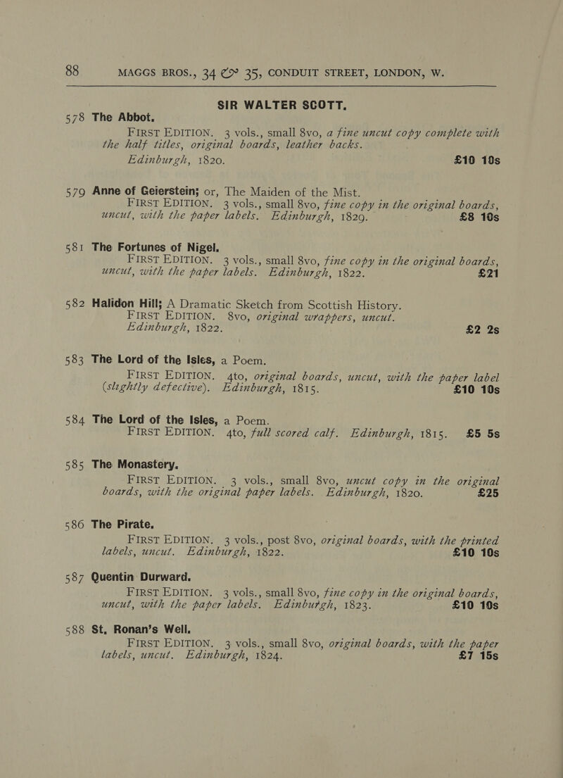 578 579 581 582 583 534 585 580 587 588 MAGGS BROS., 34 (&gt; 35, CONDUIT STREET, LONDON, W. SIR WALTER SCOTT, The Abbot. FIRST EDITION. 3 vols., small 8vo, a fine uncut copy complete with the half titles, original boards, leather backs. : Edinburgh, 1820. , £10 10s Anne of Geierstein; or, The Maiden of the Mist. FIRST EDITION. 3 vols., small 8vo, fene copy in the original boards, uncut, with the paper labels. Edinburgh, 18209. | £8 10s The Fortunes of Nigel. FIRST EDITION. 3 vols., small 8vo, fixe copy in the original boards, uncut, with the paper labels. Edinburgh, 1822. £21 Halidon Hill; A Dramatic Sketch from Scottish History. FIRST EDITION. 8vo, original wrappers, uncut. Edinburgh, 1822. £2 2s The Lord of the Isles, a Poem. FIRST EDITION. 4to, original boards, uncut, with the paper label (slightly defective). Edinburgh, 1815. £10 10s The Lord of the Isles, a Poem. FIRST EDITION. 4to, full scored calf. Edinburgh, 1815. £5 5s The Monastery. FIRST EDITION. 3 vols., small 8vo, uncut copy in the original boards, with the original paper labels. Edinburgh, 1820. £25 The Pirate, FIRST EDITION. 3 vols., post 8vo, ozzginal boards, with the printed labels, uncut. Edinburgh, 1822. £10 10s Quentin Durward. FIRST EDITION. 3 vols., small 8vo, fzue copy in the original boards, uncut, with the paper labels. Edinburgh, 1823. £10 10s St, Ronan’s Well. FIRST EDITION. 3 vols., small 8vo, ovzginal boards, with the paper labels, uncut. Edinburgh, 1824. £7 15s