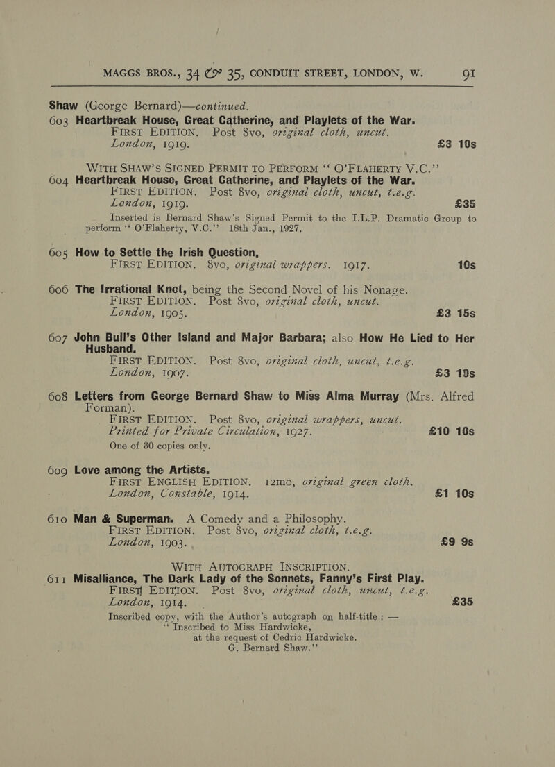 Shaw (George Bernard)—continued. 603 Heartbreak House, Great Catherine, and Playlets of the War. FIRST EDITION. Post 8vo, original cloth, uncut. London, 1910. £3 10s WITH SHAW’S SIGNED PERMIT TO PERFORM ‘‘ O’FLAHERTY V.C.”’ 604 Heartbreak House, Great Catherine, and Playlets of the War. FIRST EDITION. Post 8vo, original cloth, uncut, t¢.e.g. London, i919. £35 Inserted is Bernard Shaw’s Signed Permit to the I.L.P. Dramatic Group to perform ‘‘ O’Flaherty, V.C.’’ 18th Jan., 1927. 605 How to Settle the Irish Question, FIRST EDITION. 8vo, original wrappers. 1917. 10s 606 The Irrational Knot, being the Second Novel of his Nonage. FIRST EDITION, Post 8vo, orzginal cloth, uncut. London, 1905. £3 15s 607 John Bull’s Other Island and Major Barbara; also How He Lied to Her Husband. FIRST EDITION. Post 8vo, o7vzginal cloth, uncut, ¢.e.g. London, 1907. £3 10s 608 Letters from George Bernard Shaw to Miss Alma Murray (Mrs. Alfred Forman). FIRST EDITION. Post 8vo, ovzginal wrappers, uncut. Printed for Private Circulation, 1927. £10 10s One of 30 copies only. 609 Love among the Artists. FIRST ENGLISH EDITION. 12mo, o7iginal green cloth. London, Constable, 1914. £1 10s 610 Man &amp; Superman. A Comedy and a Philosophy. FIRST EDITION. Post 8vo, original cloth, t.e.g. London, 1903. £9 9s WITH AUTOGRAPH INSCRIPTION. 611 Misalliance, The Dark Lady of the Sonnets, Fanny’s First Play. . FIRSy EDITION. Post 8vo, o7vzginal cloth, uncut, t¢.e.g. London, 1914. £35 Inscribed copy, with the Author’s autograph on half-title : — ‘* Inscribed to Miss Hardwicke, at the request of Cedric Hardwicke. G. Bernard Shaw.’’