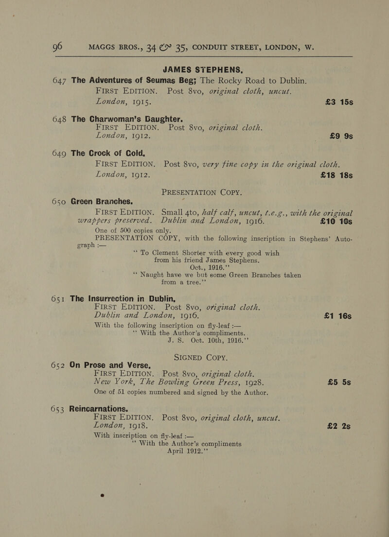 JAMES STEPHENS, 647 The Adventures of Seumas Beg; The Rocky Road to Dublin. FIRST EDITION. Post 8vo, o7viginal cloth, uncut. London, 1915. £3 15s 648 The Charwoman’s Baughter. FIRST EDITION. Post 8vo, o7vzginal cloth. London, 1912. £9 9s 649 The Crock of Cold, FIRST EDITION. Post 8vo, very fine copy in the original cloth. London, 1912. £18 18s PRESENTATION COPY. 650 Green Branches, § FIRST EDITION. Small 4to, half calf, uncut, ¢.e.g., with the original wrappers preserved. Dublin and London, 1916. £10 10s One of 500 copies only. PRESENTATION COPY, with the following inscription in Stephens’ Auto- graph :— i ‘* To Clement Shorter with every good wish from his friend James Stephens. Oct., 1916.”’ ‘‘ Naught have we but some Green Branches taken from a tree.’’ 651 The Insurrection in Dublin, FIRST EDITION. Post 8vo, original cloth. Dublin and London, 1910. £1 16s With the following inscription on fly-leaf :— ‘‘ With the Author’s compliments. JB Oct. 10th 1916.7 SIGNED COPY. 652 On Prose and Verse, FIRST EDITION. Post 8vo, original cloth. New York, The Bowling Green Press, 1928. £5 5s One of 51 copies numbered and signed by the Author. 653 Reincarnations. FIRST EDITION. Post 8vo, original cloth, uncut. London, 1918. £2 2s With inscription on fly-leaf :— ‘* With the Author’s compliments April 1912.”