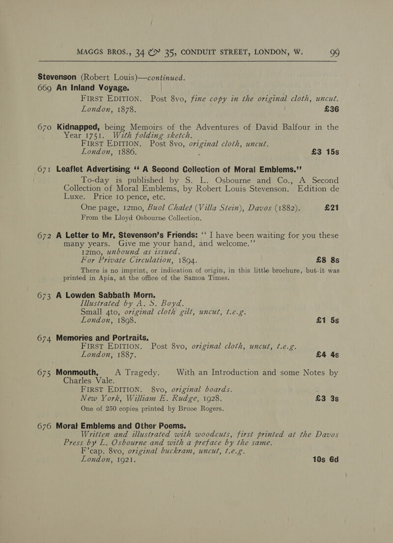 Stevenson (Robert Louis)—continued. 669 An Inland Voyage. | FIRST EDITION. Post 8vo, fixe copy in the original cloth, uncut. London, 1878. £36 670 Kidnapped, being Memoirs of the Adventures of David Balfour in the Year 1751. Waeth folding sketch. FIRST EDITION. Post 8vo, Teed cloth, uncut. London, 1886. £3 15s 671 Leaflet Advertising ‘‘ A Second Collection of Moral Emblems.’’ To-day is published by S. L. Osbourne and Co., A Second Collection of Moral Emblems, by Robert Louis Stevenson. Edition de Luxe. Price Io pence, etc. One page, 12mo, Buol Chalet (Villa Stein), Davos (1882). £21 From the Lloyd Osbourne Collection. 672 A Letter to Mr, Stevenson’s Friends: ‘‘ | have been waiting for you these many years. Give me your hand, and welcome.’’ I2mo, uxbound as issued. For Private Circulation, 1804. £8 8s There is no imprint, or indication of origin, in this little brochure,.but-it was printed in Apia, at the office of the Samoa Times. 673 A Lowden Sabbath Morn. Illustrated by A. S. Boyd. Small 4to, ovzginal cloth gilt, uncut, t.e.g. London, 1808. £1 5s 674 Memories and Portraits. FIRST EDITION. Post 8vo, o7vzginal cloth, uncut, t.e.g. London, 1887. £4 4s 675 Monmouth, A Tragedy. With an Introduction and some Notes by Charles Vale. FIRST EDITION. 8vo, ovzgznal boards. , New York, William E. Rudge, 1928. £3 3s One of 250 copies printed by Bruce Rogers. 676 Moral Emblems and Other Poems. Written and illustrated with woodcuts, first printed at the Davos Press by L. Osbourne and with a preface by the same. F’cap. 8vo, original buckram, uncut, ¢.e.g. London, 1921. 10s 6d