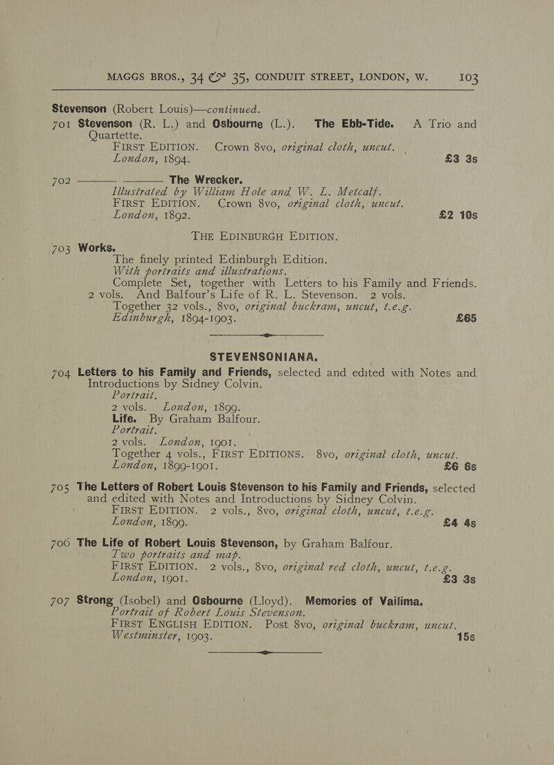 Stevenson (Robert Louis)—continued. 7o1 Stevenson (R. L.) and Osbourne (L.). The Ebb-Tide. A Trio and Quartette. FIRST EDITION. Crown 8vo, ovigznual cloth, uncut. London, 1894. £3 3s The Wrecker. Illustrated by William Hole and W. L. Metcalf. FIRST EDITION. Crown 8vo, omgznal cloth, uncut. London, 1802. £2 10s 702   THE EDINBURGH EDITION. 703 Works. The finely printed Edinburgh Edition. With portraits and illustrations. Complete Set, together with Letters to his Family and Friends. 2 vols. And Balfour’s Life of R. L. Stevenson. 2 vols. Together 32 vols., 8vo, ovzginal buckram, uncut, t.é.g. Edinburgh, 1894-1903. £65 STEVENSONIANA. 704 Letters to his Family and Friends, selected and edited with Notes and. Introductions by Sidney Colvin. Portrait. 2 vols. London, 1899. Life. By Graham Balfour. Portrait. 2vols. London, 1901. Together 4 vols., FIRST EDITIONS. 8vo, original cloth, uncut. London, 1899-1901. £6 6s 705 The Letters of Robert Louis Stevenson to his Family and Friends, selected and edited with Notes and Introductions by Sidney Colvin. FIRST EDITION. 2 vols., 8vo, original cloth, uncut, t.e.g. London, 1899. £4 4s 706 The Life of Robert Louis Stevenson, by Graham Balfour. Two portraits and map. FIRST EDITION. 2 vols., 8vo, original red cloth, uncut, t.e.g. London, 19ol. : £3 3s 707 Strong (Isobel) and Osbourne (Lloyd). Memories of Vailima. Portrait of Robert Louis Stevenson. FIRST ENGLISH EDITION. Post 8vo, original buckram, uncut. Westminster, 1903. 15s — wy ——_-