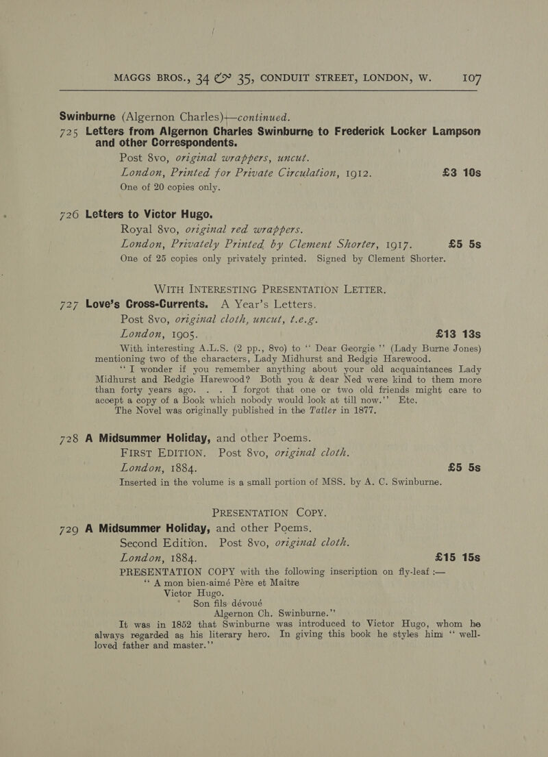 Swinburne (Algernon Charles)+—continued. 725 Letters from Algernon Charles Swinburne to Frederick Locker Lampson and other Correspondents. Post 8vo, ovzginal wrappers, uncut. London, Printed for Private Circulation, 1912. £3 10s One of 20 copies only. 726 Letters to Victor Hugo. Royal 8vo, ovzginal red wrappers. London, Privately Printed by Clement Shorter, 1917. £5 5s One of 25 copies only privately printed. Signed by Clement Shorter. WITH INTERESTING PRESENTATION LETTER. 727 Love’s Gross-Currents. A Year’s Letters. Post 8vo, ovzginal cloth, uncut, ¢.e.g. London, 1905. £13 13s With interesting A.L.S. (2 pp., 8vo) to ‘‘ Dear Georgie ’’ (Lady Burne Jones) mentioning two of the characters, Lady Midhurst and Redgie Harewood. ‘“T wonder if you remember anything about your old acquaintances Lady Midhurst and Redgie Harewood? Both you &amp; dear Ned were kind to them more than forty years ago. . . I forgot that one or two old friends might care to accept a copy of a Book which nobody would look at till now.’’ Etc. The Novel was originally published in the Tatler in 1877. 728 A Midsummer Holiday, and other Poems. FIRST EDITION. Post 8vo, ovzginal cloth. London, 1884. £5 5s Inserted in the volume is a small portion of MSS. by A. C. Swinburne. PRESENTATION COPY. 729 A Midsummer Holiday, and other Poems. Second Edition. Post 8vo, o7zginal cloth. London, 1884. £15 15s PRESENTATION COPY with the following inscription on fly-leaf :— ‘* A mon bien-aimé Pére et Maitre Victor Hugo. * §on fils dévoué Algernon Ch. Swinburne.” It was in 1852 that Swinburne was introduced to Victor Hugo, whom he always regarded ag his literary hero. In giving this book he styles himi ‘ well- loved father and master.’’