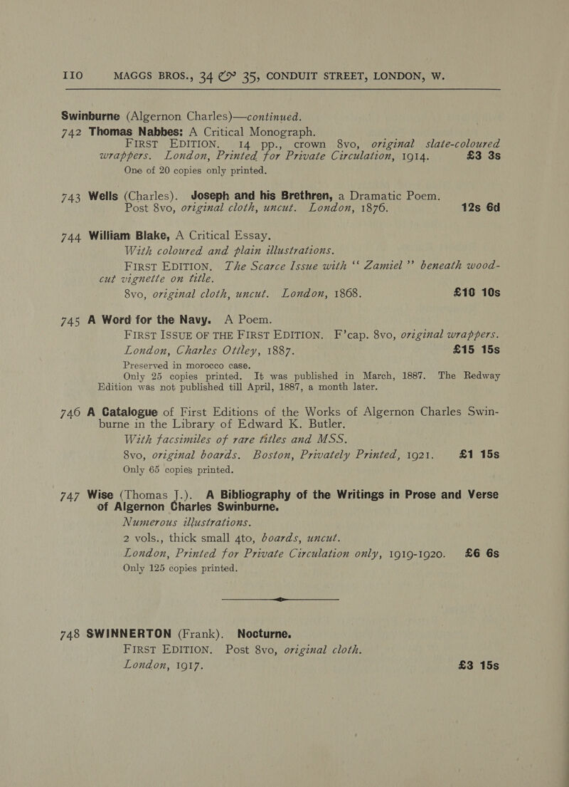 Swinburne (Algernon Charles)—continued. 742 Thomas Nabbes: A Critical Monograph. FIRST EDITION. 14 pp., crown 8vo, original slate-coloured wrappers. London, Printed for Private Circulation, 1914. £3 3s One of 20 copies only printed. 743 Wells (Charles). Joseph and his Brethren, a Dramatic Poem. Post 8vo, ovzginal cloth, uncut. London, 1876. 12s 6d 744 William Blake, A Critical Essay. With coloured and plain illustrations. First EDITION. The Scarce Issue with ‘‘ Zamiel’’ beneath wood- cut vignette on title. 8vo, original cloth, uncut. London, 1868. £10 10s 745 A Word for the Navy. A Poem. FIRST ISSUE OF THE FIRST EDITION. F’cap. 8vo, orzginal wrappers. London, Charles Ottley, 1887. £15 15s Preserved in morocco case. Only 25 copies printed. It was published in March, 1887. The Redway Edition was not published till April, 1887, a month later. 746 A Catalogue of First Editions of the Works of Algernon Charles Swin- burne in the Library of Edward K. Butler. With facsimiles of rare titles and MSS. 8vo, original boards. Boston, Privately Printed, 1921. £1 15s Only 65 copies printed. 747 Wise (Thomas J.). A Bibliography of the Writings in Prose and Verse of Algernon Charles Swinburne. Numerous illustrations. 2 vols., thick small 4to, boards, uncut. London, Printed for Private Circulation only, 1919-1920. £6 6s Only 125 copies printed. 748 SWINNERTON (Frank). Nocturne, FIRST EDITION. Post 8vo, original cloth.