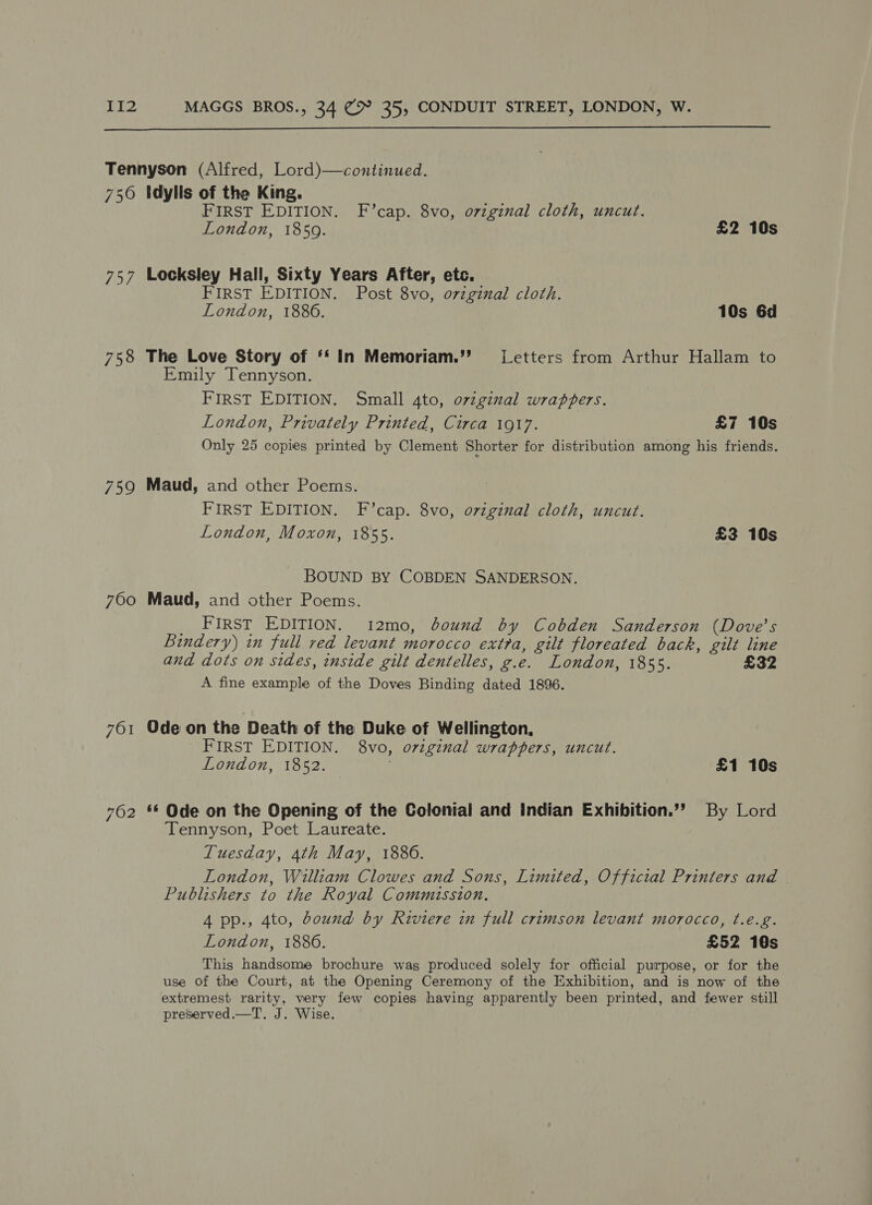  Tennyson (Alfred, Lord)—continued. 756 Idylls of the King. FIRST EDITION. F’cap. 8vo, ovzginal cloth, uncut. London, 1859. £2 10s 757 Locksley Hall, Sixty Years After, etc. FIRST EDITION. Post 8vo, ovzginal cloth. London, 1886. 10s 6d 758 The Love Story of ‘* In Memoriam.”’ (Letters from Arthur Hallam to Emily Tennyson. FIRST EDITION. Small 4to, o7vzginal wrappers. London, Privately Printed, Circa 1917. £7 10s Only 25 copies printed by Clement Shorter for distribution among his friends. 759 Maud, and other Poems. FIRST EDITION. F’cap. 8vo, original cloth, uncut. London, Moxon, 1855. £3 10s BOUND BY COBDEN SANDERSON. 7600 Maud, and other Poems. First EDITION. 12mo, bound by Cobden Sanderson (Dove's Bindery) in full red levant morocco extra, gilt floreated back, gilt line and dots on sides, inside gilt dentelles, g.e. London, 1855. £32 A fine example of the Doves Binding dated 1896. 761 Odeon the Death of the Duke of Wellington, FIRST EDITION. 8vo, orginal wrappers, uncut. London, 1852. £1 10s 762 ** Ode on the Opening of the Colonial and Indian Exhibition.’’ By Lord Tennyson, Poet Laureate. Tuesday, 4th May, 1886. London, William Clowes and Sons, Limited, Official Printers and Publishers to the Royal Commission. 4 pp., 4to, bound by Riviere in full crimson levant morocco, t.e.g. London, 1886. £52 10s This handsome brochure was produced solely for official purpose, or for the use of the Court, at the Opening Ceremony of the Exhibition, and is now of the extremest rarity, very few copies having apparently been printed, and fewer still preserved.—T. J. Wise.