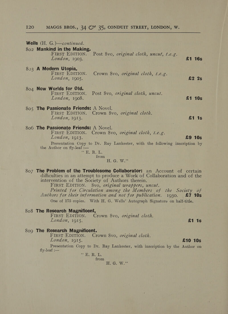 Wells (H. G.)—continued. 802 Mankind in the Making. FIRST EDITION. Post 8vo, oviginal cloth, uncut, t.e.g. London, 1903. £1 16s 803 A Modern Utopia. FIRST EDITION. Crown 8vo, original cloth, ¢.e.g. London, 1905. £2 2s 804 New Worlds for Old. FIRST EDITION. Post 8vo, o7zginal cloth, uncut. London, 1908. £1 10s 805 The Passionate Friends: A Novel. FIRST EDITION. Crown 8vo, o7vzginal cloth. London, 1913. £1 1s 806 The Passionate Friends: A Novel. FIRST EDITION. Crown 8vo, o7vzginal cloth, t.e.g. London, 1913. £9 10s Presentation Copy to Dr. Ray Lankester, with the following inscription by the Author on fiy-leaf :— ela, Real, from EW ee. 807 The Problem of the Troublesome Collaborator: an Account of certain difficulties in an attempt to produce a Work of Collaboration and of the intervention of the Society of Authors therein. FIRST. EDITION. 8vo, original wrappers, uncut. Printed for Circulation among the Members of the Society of Authors for their information and not for publication. 1930. &amp;7 10s One of 175 copies. With H. G. Wells’ Autograph Signature on half-title. 808 The Research Magnificent, FIRST EDITION. Crown 8vo, o7zginal cloth. London, 1915. £1 1s 809 The Research Magnificent. FIRST EDITION. Crown 8vo, oviginal cloth. London, 1915. £10 10s Presentation Copy to Dr. Ray Lankester, with inscription by the Author on fly-leaf :— . Sijiabae abe clas from DEE ALS