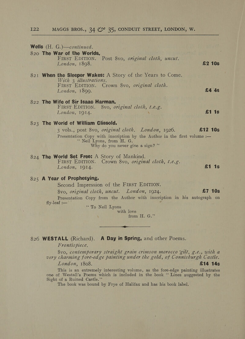 Wells (H. G.)—continued. 820 The War of the Worlds, | FIRST EDITION. Post 8vo, omgznal cloth, uncut. London, 18098. £2 10s 821 When the Sleeper Wakes: A Story of the Years to Come. With 3 illustrations. | FIRST EDITION. Crown 8vo, o7zgznal cloth. London, 1899. £4 4s 822 The Wife of Sir Isaac Harman, FIRST EDITION. 8vo, o7vzgznal cloth, t.eé.g. London, 1914. | \ £1 1s 823 The Worid of William Clissold. 3 vols., post 8vo, orvzginal cloth. London, 1920. £12 10s Presentation Copy with inscription by the Author in the first volume :— ‘* Neil Lyons, from H. G. Why do you never give a sign? ”’ 824 The World Set Free: A Story of Mankind. FIRST EDITION. Crown 8vo, original cloth, t.e.g. London, 1914. £1 1s 825 A Year of Prophesying. Second Impression of the FIRST EDITION. 8vo, original cloth, uncut. London, 1924. £7 10s Presentation Copy from the Author with inscription in his autograph on fly-leaf :— ‘*To Neil Lyons with love \ from se eit 826 WESTALL (Richard). A Day in Spring, and other Poems. Frontispiece. 8vo, contemporary straight grain crimson morocco ‘gilt, g.e., with a very charming fore-ed.ge painting under the gold, of Connisburgh Castle. London, 1808. £14 14s This is an extremely interesting volume, as the fore-edge painting illustrates one of Westall’s Poems which is included in the book ‘‘ Lines suggested by the Sight of a Ruined Castle.’’ The book was bound by Frye of Halifax and has his book label.