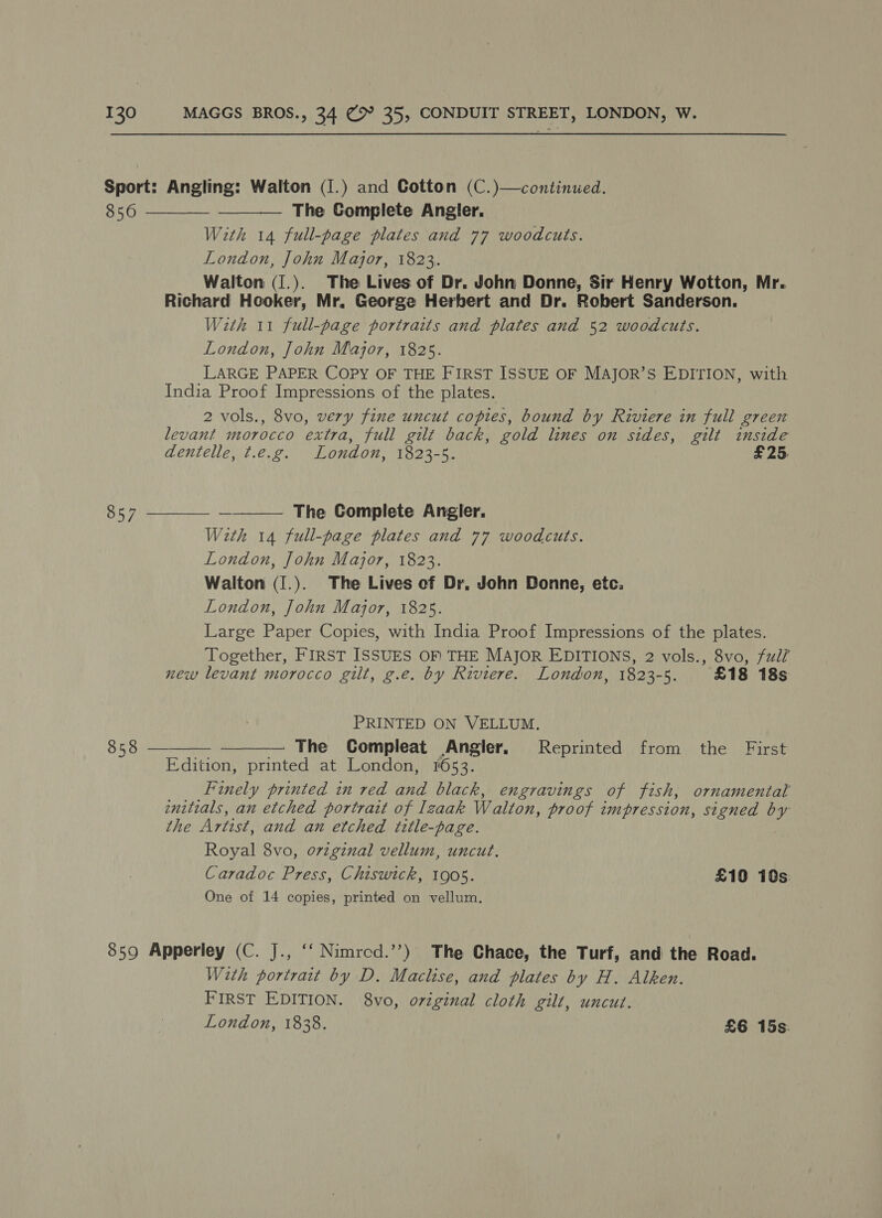 Sport: Angling: Walton (I.) and Cotton (C.)—continued.       856 The Complete Angler. With 14 full-page plates and 77 woodcuts. London, John Major, 1823. Walton (1.). The Lives of Dr. John Donne, Sir Henry Wotton, Mr. Richard Hooker, Mr. George Herbert and Dr. Robert Sanderson. With 11 full-page portraits and plates and 52 woodcuts. London, John Major, 1825. LARGE PAPER COPY OF THE FIRST ISSUE OF MAJOR’S EDITION, with India Proof Impressions of the plates. 2 vols., 8vo, very fine uncut copies, bound by Riviere in full green levant morocco extra, full gilt back, gold lines on sides, gilt inside dentelle, t.e.g. London, 1823-5. £25. 857 —~ The Complete Angler, With 14 full-page plates and 77 woodcuts. London, John Major, 1823. Walton (1.). The Lives ef Dr, John Donne, etc. London, John Major, 1825. Large Paper Copies, with India Proof Impressions of the plates. Together, FIRST ISSUES OF THE MAJOR EDITIONS, 2 vols., 8vo, full’ new levant morocco gilt, g.e. by Riviere. London, 1823-5. £18 18s PRINTED ON VELLUM. Se sae The Compleat Angler, Reprinted from the First Edition, printed at London, 1653. Finely printed in red and black, engravings of fish, ornamental enitials, an etched portratt of Izaak Walton, proof impression, signed by the Artist, and an etched title-page. Royal 8vo, ovzginal vellum, uncut. Caradoc Press, Chiswick, 1905. £10 10s: One of 14 copies, printed on vellum. 859 Apperley (C. J., ‘‘ Nimrcd.’’) The Chace, the Turf, and the Road. With portrait by D. Maclise, and plates by H. Alken. FIRST EDITION. 8vo, original cloth gilt, uncut.
