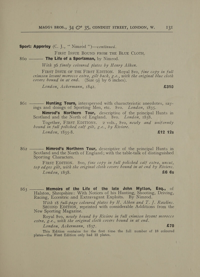 Sport: Apperley (C. J., ‘‘ Nuntod ”” \—continued. FIRST ISSUE BOUND FROM THE BLUE CLOTH. The Life of a Sportsman, by Nimrod. With 36 finely coloured plates by Henry Alken. FIRST ISSUE OF THE FIRST EDITION. Royal 8vo, fine copy in full crimson levant morocco extra, gilt back, g.e., with the original blue cloth covers bound in at end. (Size ot by 6 inches). 860  London, Ackermann, 1842. £310 861  Hunting Tours, interspersed with characteristic anecdotes, say- ings and doings of Sporting Men, etc. 8vo. London, 1835. Nimrod’s Northern Tour, descriptive of the principal Hunts in Scotland and the North of England. 8vo. London, 1838. Together, FIRST EDITIONS. 2 vols., 8vo, mewly and uniformly bound in full polished calf gilt, g.e., by Riviere. London, 1835-8. £12 12s 862  Nimrod’s Northern Tour, descriptive of the principal Hunts in Scotland and the North of England; with the table-talk of distinguished Sporting Characters. FIRST EDITION. 8vo, fine copy in full polished calf extra, uncut, top edges gilt, with the original cloth covers bound in at end by Riviere. London, 1838. £6 Gs $63  Memoirs of the Life of the late John Mytton, Esq., of Halston, Shropshire: With Notices of his Hunting, Shooting, Driving, Racing, Eccentric.and Extravagant Exploits. By Nimrod. With 18 full-page coloured plates by H. Alken and T. J. Rawlins. SECOND EDITION, reprinted with considerable Additions from the New Sporting Magazine. Royal 8vo, zewly bound by Riviere in full crimson levant morocco extra, g.e., with the original cloth covers bound in at end. London, Ackermann, 1837. £70 This Edition contains for the first time the full number of 18 coloured plates—the First Edition only had 12 plates.