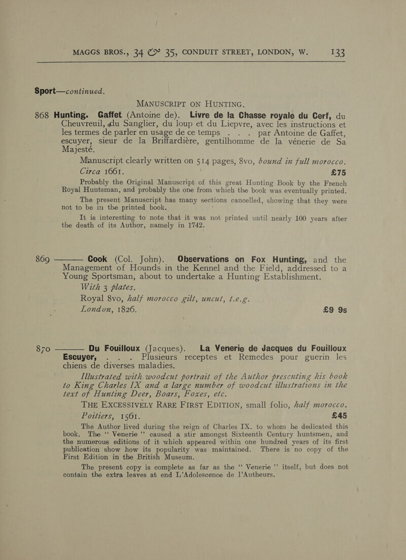  MANUSCRIPT ON HUNTING. 870 Cheuvreuil, du Sanglier, du loup et du Liepvre, avec les instructions et les termes de parler en usage de ce temps . . . par Antoine de Gaffet, escuyer, sieur de la Briffardiére, gentilhomme de la vénerie de Sa Majesté. Manuscript clearly written on 514 pages, 8vo, bound in full morocco. Circa 1061. £75 Probably the Original Manuscript of this great Hunting Book by the French Royal Huntsman, and probably the one from which the book was eventually printed. The present Manuscript has many sections cancelled, showing that they were not to be in the printed book. It is interesting to note that it was not printed until nearly 100 years after the death of its Author, namely in 1742. Cook (Col. John). Observations on Fox Hunting, and the Management of Hounds in the Kennel and the Field, addressed to a Young Sportsman, about to undertake a Hunting Establishment. With 3 plates. Royal 8vo, half morocco gilt, uncut, t.e.g. London, 1826. £9 9s Du Fouilloux (Jacques). La Venerie de Jacques du Fouilloux Escuyer, . . . Plusieurs receptes et Remedes pour guerin les chiens de diverses maladies. Illustrated with woodcut portrait of the Author presenting his book to King Charles [1X and a large number of woodcut illustrations in the text of Hunting Deer, Boars, Foxes, etc. THE EXCESSIVELY RARE FIRST EDITION, small folio, Zalf morocco. Poitiers, 1561. £45 The Author lived during the reign of Charles IX. to whom he dedicated this book. The ‘‘ Venerie ’’ caused a stir amongst Sixteenth Century huntsmen, and the numerous editions of it which appeared within one hundred years of its first publication show how its popularity was maintained. There is no copy of the First Edition in the British Museum. The present copy is complete as far as the ‘‘ Venerie ’’ itself, but does not contain the extra leaves at end L’Adolescence de ]’Autheurs.