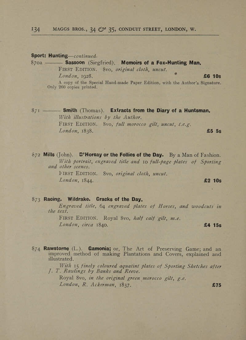Sport: Hunting— continued. 870a Sassoon (Siegfried). Memoirs of a Fox-Hunting Man, FIRST EDITION. -8vo, original cloth, uncut. London, 10928. £6 10s A copy of the Special Hand-made Paper Edition, with the Author’s Signature. Only 260 copies printed. .  co Ni — Smith (Thomas). Extracts from the Diary of a Huntsman. With illustrations by the Author. FIRST EDITION. 8vo, full morocco gilt, uncut, f.e.g. London, 1838. £5 5s  872 Mills (John). B’Horsay or the Follies of the Day. By a Man of Fashion. With portrait, engraved title and io full-page plates of Sporting | and other scenes. FIRST EDITION. 8vo, o7iginal cloth, uncut. London, 1844. £2 10s 873 Racing. Wildrake. Cracks of the Day, Engraved (title, 64 engraved plates of Horses, and woodcuts in the text. FIRST EDITION. Royal 8vo, half calf ‘gilt, m.e. London, circa 1840. £4 15s 874 Rawstorne (L.). Gamonia; or, The Art of Preserving Game; and an improved method of making Plantations and Covers, explained and illustrated. With 15 finely coloured aquatint plates of Sporting Sketches after J. T. Rawlings by Banks and Reeve. Royal 8vo, zm the original green morocco gilt, g.e. London, R. Ackerman, 1837. £75