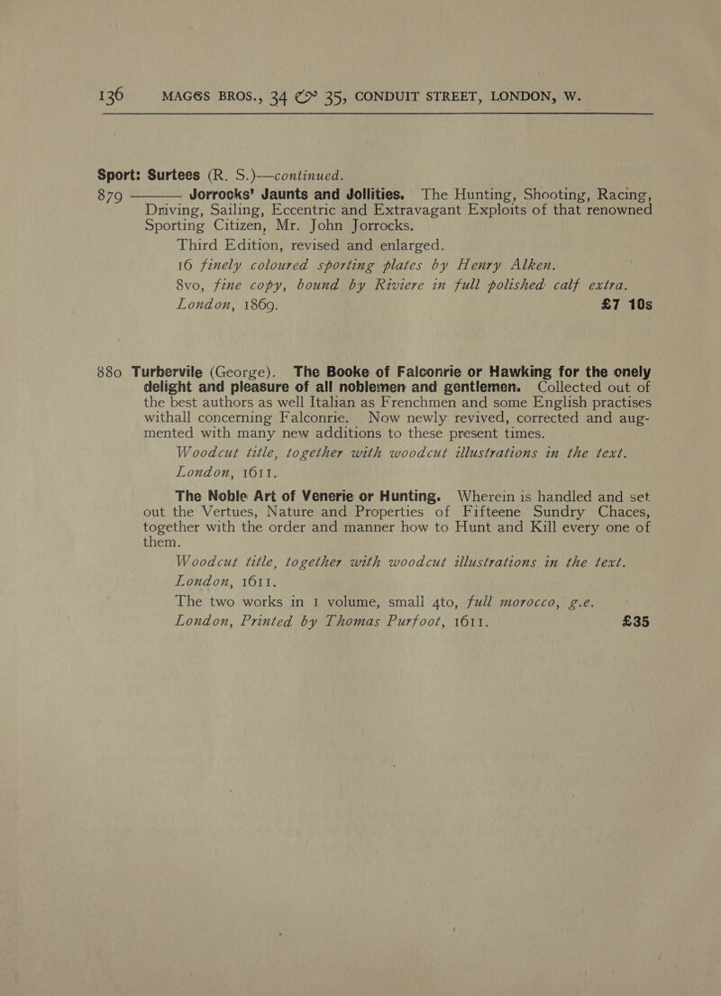 Sport: Surtees (R. S.)-—continued. 879 Jorrocks’ Jaunts and Jollities. The Hunting, Shooting, Racing, Driving, Sailing, Eccentric and Extravagant Exploits of that renowned Sporting Citizen, Mr. John Jorrocks. Third Edition, revised and enlarged. 10 finely coloured sporting plates by Henry Alken. 8vo, fine copy, bound by Riviere in full polished calf extra. London, 1869. £7 10s  880 Turbervile (George). The Booke of Falconrie or Hawking for the onely delight and pleasure of all noblemen and gentlemen. Collected out of the best authors as well Italian as Frenchmen and some English practises withall concerning Falconrie. Now newly revived, corrected and aug- mented with many new additions to these present times. Woodcut title, together with woodcut illustrations in the text. London, 1611. The Noble Art of Venerie or Hunting. Wherein is handled and set out the Vertues, Nature and Properties of Fifteene Sundry Chaces, together with the order and manner how to Hunt and Kill every one of them. Woodcut title, together with woodcut illustrations in the text. London, 1011. The two works in 1 volume, small ato, full morocco, g.e. London, Printed by Thomas Purfoot, 1611. £35