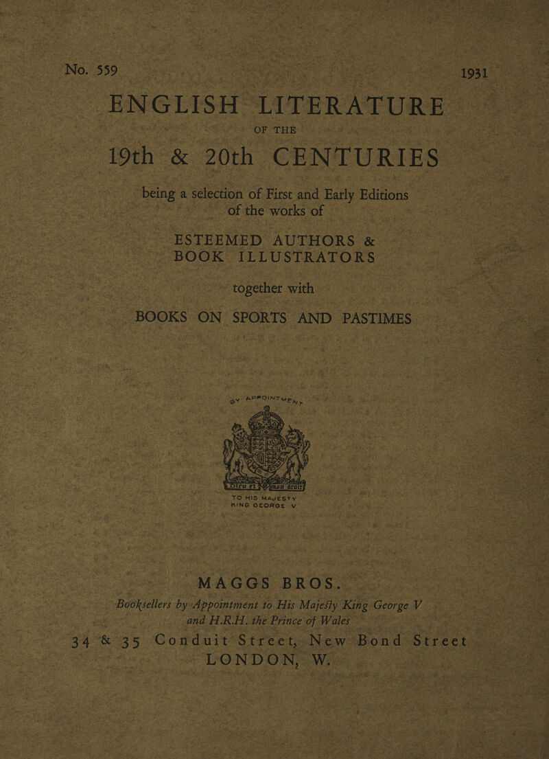 No./555. Eee oe See 1931 ENGLISH LITERATURE 3 19th. &amp; 20th CENTURIES “being a selection of First and Early dition: ‘of the works of ESTEEMED AUTHORS &amp; BOOK ILLUSTRATORS together with BOOKS ON SPORTS AND PASTIMES pPPOINT ey MEN» ats  | MAGGS BROS. | Booksellers by Appointment to His Majesty Kile George V and H.R.H. the Prince of Wales : 34 &amp; 35 Conduit Street, New Bond Street — LONDON, W. |