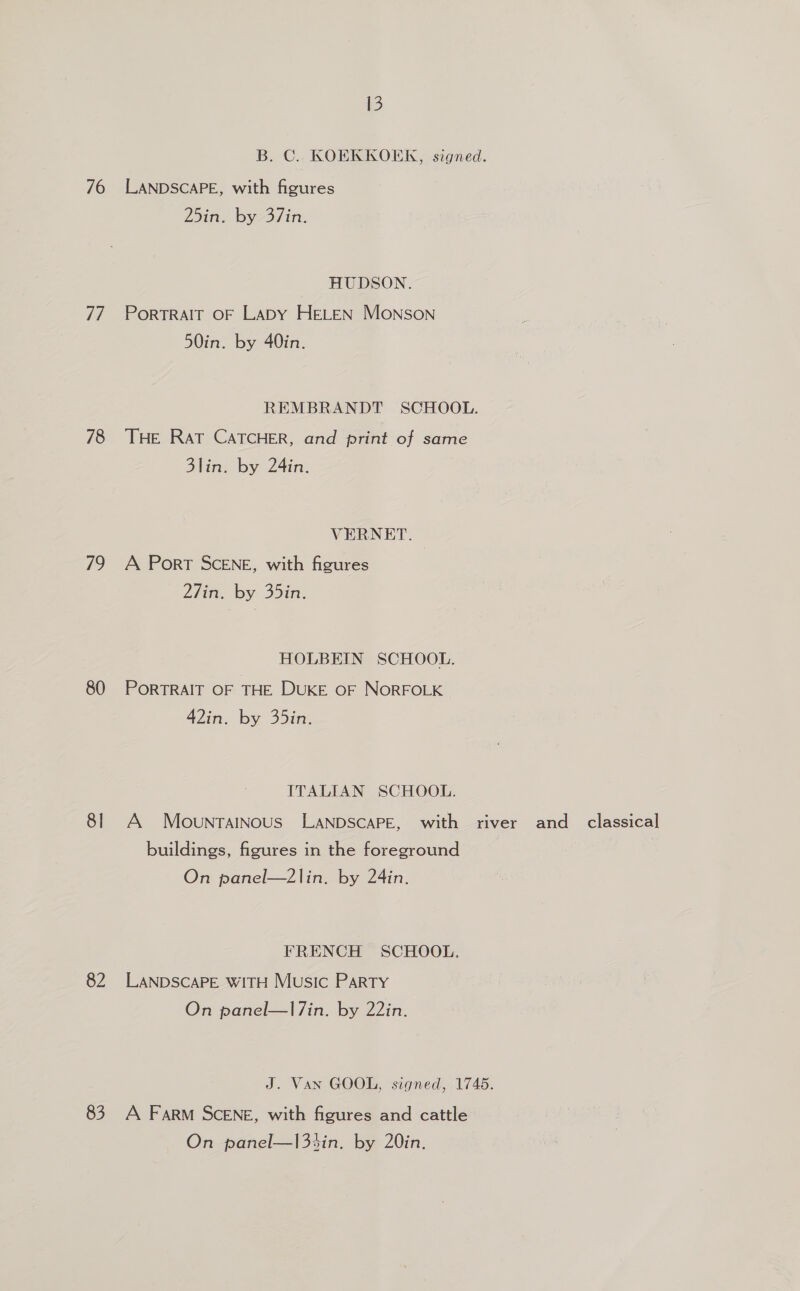 76 i 78 79 80 8] 82 83 13 B. C. KOEKKOEK, signed. LANDSCAPE, with figures 25in. by 37in. HUDSON. PoRTRAIT OF Lapy HELEN Monson 50in. by 40in. REMBRANDT SCHOOL. THE RaT CATCHER, and print of same 3lin. by 24in. VERNET. | A Port SCENE, with figures Ziin, by 35in. HOLBEIN SCHOOL. PORTRAIT OF THE DUKE OF NORFOLK 42in. by 35in. ITALIAN SCHOOL. buildings, figures in the foreground On panel—2lin. by 24in. FRENCH SCHOOL. LANDSCAPE WITH Music Party On panel—l7in. by 22in. J. Van GOOL, signed, 1745. A Farm SCENE, with figures and cattle On panel—|3%in. by 20in.