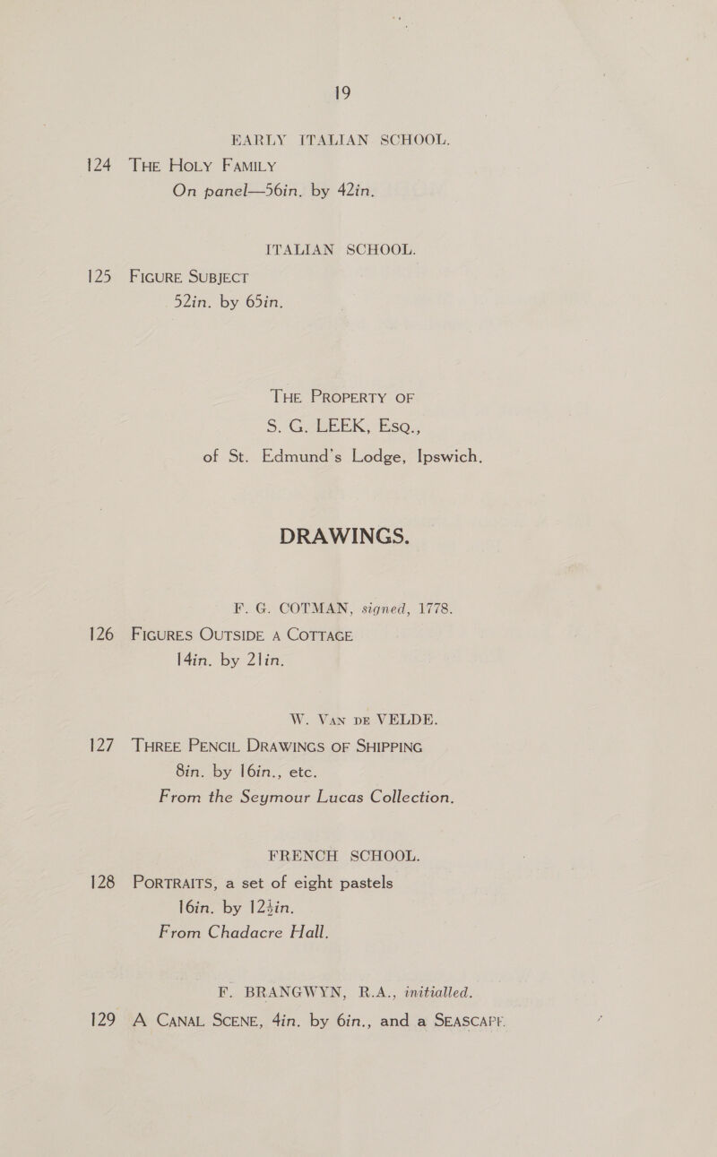 EARLY ITALIAN SCHOOL. 125 126 P27 128 On panel—56in. by 42in. ITALIAN SCHOOL. FIGURE SUBJECT Zim. by. pin: THe PROPERTY OF S. 4G EEEK, Ese... of St. Edmund’s Lodge, Ipswich. DRAWINGS. F. G. COTMAN, szgned, 1778. FIGURES OUTSIDE A COTTAGE l4in. by 2lin. W. Van vE VELDE. THREE PENCIL DRAWINGS OF SHIPPING 8in. by |6in., etc. From the Seymour Lucas Collection. FRENCH SCHOOL. PORTRAITS, a set of eight pastels l6in. by 124in. From Chadacre Hall. F. BRANGWYN, R.A., initialled. A CANAL SCENE, 4in. by 6in., and a SEASCAPE.