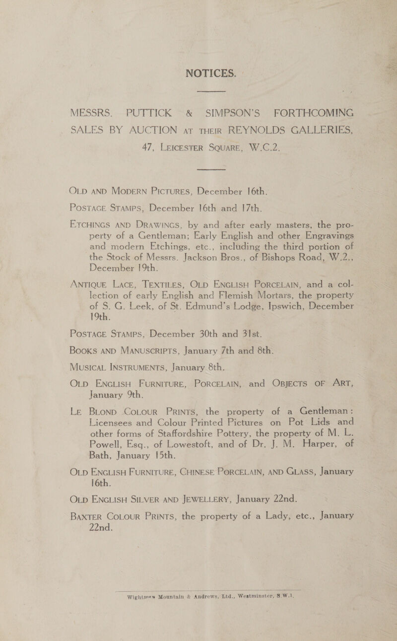 NOTICES. © MESSRS. PUTTICK &amp; SIMPSON’S FORTHCOMING SALES BY AUCTION ar THERVREYNOLDS“GALEERIs, 47, LEICESTER SQUARE, W.C.2. OLD AND MOopDERN Pictures, December 16th. PosTAGE Stamps, December 16th and 17th. ETCHINGS AND DRAWINGS, by and after early masters, the pro- perty of a Gentleman; Early English and other Engravings and modern Etchings, etc., including the third portion of the Stock of Messrs. Iaclon Bros., of Bishops Road, W.2., December 19th. ANTIQUE Lace, TEXTILES, OLD ea PORCELAIN, and a col- lection of early English and Flemish Mortars, the property of 8. G. Leek, of St. Edmund's Lodge, Ipswich, December 19th. POSTAGE STAMPS, December 30th and 31st. Books AND MANUSCRIPTS, January 7th and 8th. MusicaL INSTRUMENTS, January 8th. OLD ENGLISH FURNITURE, PORCELAIN, and Opjects OF ART, January 9th. Le BLonp -CoLour PRINTS, the property of a Gentleman: Licensees and Colour Printed Pictures on Pot Lids and other forms of Staffordshire Pottery, the property of M. L. Powell, Esq., of Lowestoft, and of Dr. J. M. Harper, of Bath, January [5th. OLD ENGLISH FURNITURE, CHINESE PORCELAIN, AND GLASS, January 16th. OLD ENGLISH SILVER AND JEWELLERY, January 22nd. BAXTER COLOUR PRINTS, the property of a Lady, etc., January 22nd.  Wightmes Mountain &amp; Andrews, Ltd., Westminster, 8.W.1., 