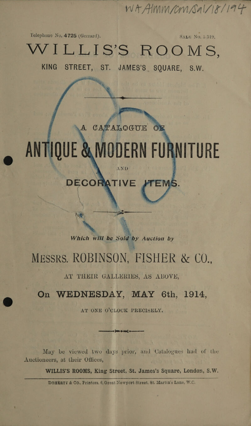  _ - J WAM fon hal/ie/14 Telephone No, 4725 (Gerrard), SALE No. 5.319, Met J S'S. O.OM S, KING STREET, ST. JAMES’S SQUARE, S.W.   MESSRS. ROBINSON, FISHER wet), AT THEIR GALLERIES, AS ABOVE, On WEDNESDAY, MAY Gth, 1914, AT ONE O'CLOCK PRECISELY. May be viewed two days prior, and Catalogues had of the Auctioneers, at their Offices, WILLIS’S ROOMS, King Street, St. James’s Square, London, S.W. DOHERTY &amp; O0O., Printers, 6, Great Newport Street, St. Martin's Lane, W.C,