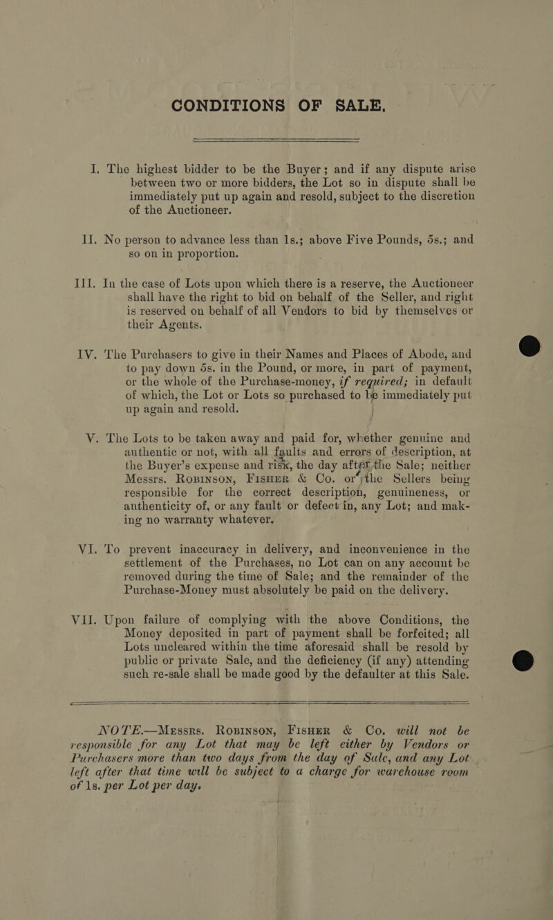 CONDITIONS OF SALE, I. The highest bidder to be the Buyer; and if any dispute arise between two or more bidders, the Lot so in dispute shall be immediately put up again and resold, subject to the discretion of the Auctioneer. II. No person to advance less than 1s.; above Five Pounds, 5s.; and so on in proportion. III. In the case of Lots upon which there is a reserve, the Auctioneer shall have the right to bid on behalf of the Seller, and right is reserved on behalf of all Vendors to bid by themselves or their Agents. IV. The Purchasers to give in their Names and Places of Abode, and to pay down os. in the Pound, or more, in part of payment, or the whole of the Purchase-money, if requir ed; in default of which, the Lot or Lots so purchased to Pe immediately put up again and resold. V. The Lots to be taken away and paid for, whether genuine and authentic or not, with all faults and errars of description, at the Buyer’s expense and ris, the day after the Sale; neither Messrs. Rozinson, Fisner &amp; Co. or‘ythe Sellers being responsible for the correct description, genuineness, or authenticity of, or any fault or defect'in, any Lot; and mak- ing no warranty whatever. VI. To prevent inaccuracy in delivery, and inconvenience in the settlement of the Purchases, no Lot can on any account be removed during the time of Sale; and the remainder of the Purchase-Money must absolutely be paid on the delivery. VII. Upon failure of complying with the above Conditions, the Money deposited in part of payment shall be forfeited; all Lots uncleared within the time aforesaid shall be resold by public or private Sale, and the deficiency (if any) attending such re-sale shall be made good by the defaulter at this Sale.  NOTE.—MeEssrs. Ropsinson, Fisher &amp; Co. will not be responsible for any Lot that may be left either by Vendors or Purchasers more than two days from the day of Sale, and any Lot left after that time will be subject to a charge for warehouse room of 1s. per Lot per day.