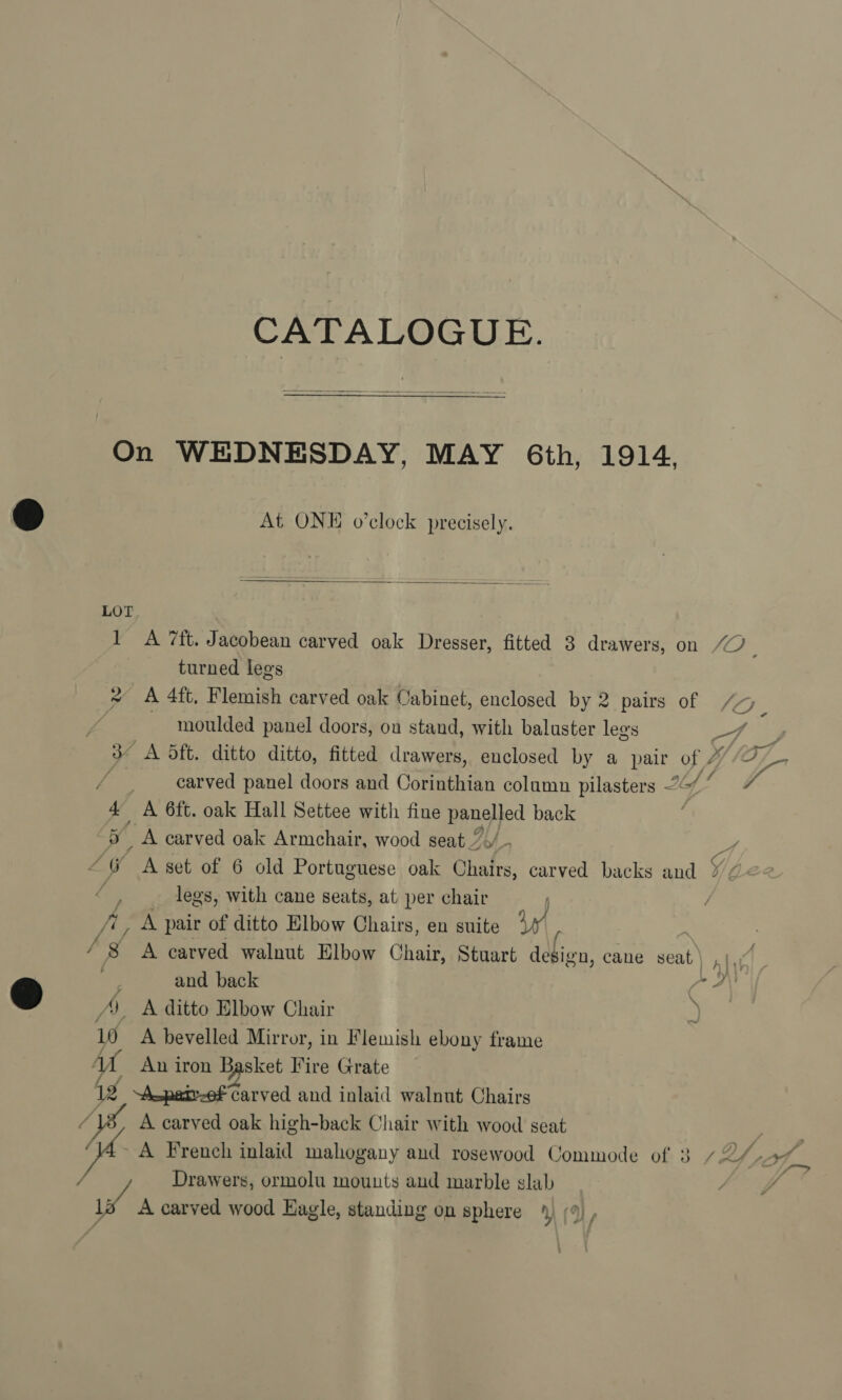 CATALOGUE.  On WEDNESDAY, MAY 6th, 1914, At ONE o’clock precisely.  1 &lt;A 7ft. Jacobean carved oak Dresser, fitted 3 drawers, on “2 : turned legs * A 4ft, Flemish carved oak Cabinet, enclosed by 2 pairs of moulded panel doors, on stand, with baluster legs ro fe 3 A dft. ditto ditto, fitted drawers, enclosed by a pair of 2 /&lt; y, / carved panel doors and Cotman column pilasters of? , 4 A 6ft. oak Hall Settee with fine Hpnajed back ; “5 A carved oak Armchair, wood seat / 4 “@ Aset of 6 old Portuguese oak Chafrs, carved backs and V/Ze2 Lo legs, with cane seats, at per chair fig pair of ditto Elbow Chairs, en suite Vy ? / 8 A carved walnut Elbow Chair, Stuart design, cane seat : and back A, A ditto Elbow Chair 10 A bevelled Mirror, in Flemish ebony frame MA An iron Basket Fire Grate 1 Asparef Carved and inlaid walnut Chairs A carved oak high-back Chair with wood seat ¥ i ~ A French inlaid mahogany and rosewood Commode of 3 72/4 / Drawers, ormolu mounts aud marble slab } TA A carved wood Eagle, standing on sphere 4, (9), AY L ] “