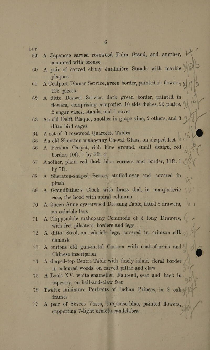 66 76 ra 6 ; A Japanese carved rosewood Palm Stand, and another, x mounted with bronze a \ A pair of carved ebony Jardiniére Stands with marble ’ N\A? plaques ” ‘i A Coalport Dinner Service, green border, painted in flowers, | i Ib 125 pieces \ th A ditto Dessert Service, dark green border, painted in | \ hy ve comprising compotier, 10 side dishes, 22 plates, | 2 sugar vases, stands, and 1 cover A An old Delft Plaque, another in grape vine, 2 others, and 3 4 / } Ne ditto bird cages v | 8 A set of 3 rosewood Quartette Tables | J | @ An old Sheraton mahogany Cheval Glass, on shaped feet ¥ ‘ \p ( A Persian Carpet, rich blue ground, small design, red | border, 10ft. 7 by ft. 4 S\\> \ Another, plain red, dark blue corners and border, 11ft. 1 At ‘ by 7ft. : A Sheraton-shaped Settee, stuffed-over and covered in . . plush va A Grandfather’s Clock with brass dial, in marqueterie case, the hood with spiral columns A Queen Anne oysterwood Dressing Table, fitted 8 drawers, 9 { on cabriole legs A Chippendale mahogany Commode of 2 long Drawers, Ca, with fret pilasters, borders and legs e:. A ditto Stool, on cabriole legs, covered in crimson silk ,) ° a damask 7s A curious old gun-metal Cannon with coat-of-arms and’ .§ 2 Chinese inscription ei % @ A shaped-top Centre Table with finely inlaid floral border / in coloured woods, on carved pillar and claw on A Louis XV. white enamelled Fauteuil, seat and back in tapestry, on ball-and-claw feet Twelve miniature Portraits of Indian Princes, in 2 oak») frames M\ A pair of Sévres Vases, turquoise-blue, painted flowers, ,.| \e we supporting 7-light ormolu candelabra PAA