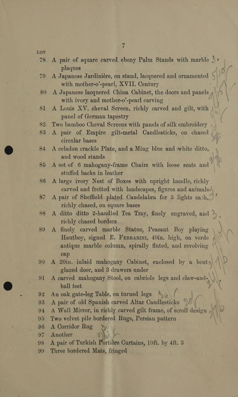 a A A pair of square carved ebony Palm Stands with marble 3 ° plaques A Japanese Jardiniére, on stand, lacquered and ornamented ‘ with mother-o’-pearl, XVII. Century | AN A Japanese lacquered China Cabinet, the doors and panels « with ivory and mother-o’-pearl carving A Louis XV. cheval Screen, richly carved and gilt, with ) panel of German tapestry Two bamboo Cheval Screens with panels of silk embroidery . A pair of Empire gilt-metal Candlesticks, on chased , ; circular bases PY A celadon crackle Plate, and a Ming blue and iwhite ditto, , and wood stands y) A A set of 6 mahogany-frame Chairs with loose seats and’ | stuffed backs in leather A large ivory Nest of Boxes with upright handle, richly carved and fretted with landscapes, figures and animals/ A pair of Sheffield plated Candelabra for 5 lights each,” richly chased, on square bases A ditto ditto 2-handled Tea Tray, finely engraved, and } richly chased borders ; A finely carved marble Statue, Peasant Boy playing © Hautboy, signed HE. FErRarini, 40in. high, on verde 4 antique marble column, spirally fluted, and revolving \” U/ cap \ A 20in. inlaid mahogany Cabinet, enclosed by a benty ny A\\U glazed door, and 3 drawers under ; A carved mahogany Stool, on cabriole legs and claw-and-, ball feet y An oak gate-leg Table, on turned legs 4\), f ee A pair of old Spanish carved Altar Candlesticks °)/ { A Wall Mirror, in richly carved gilt frame, of scroll design 9) \\&amp; Two velvet pile bordered Rugs, Persian pattern é A Corridor Rug 2 | Another : a. - A pair of Turkish Portidre Curtains, 10ft. by 4ft. 3 Three bordered Mats, fringed 7