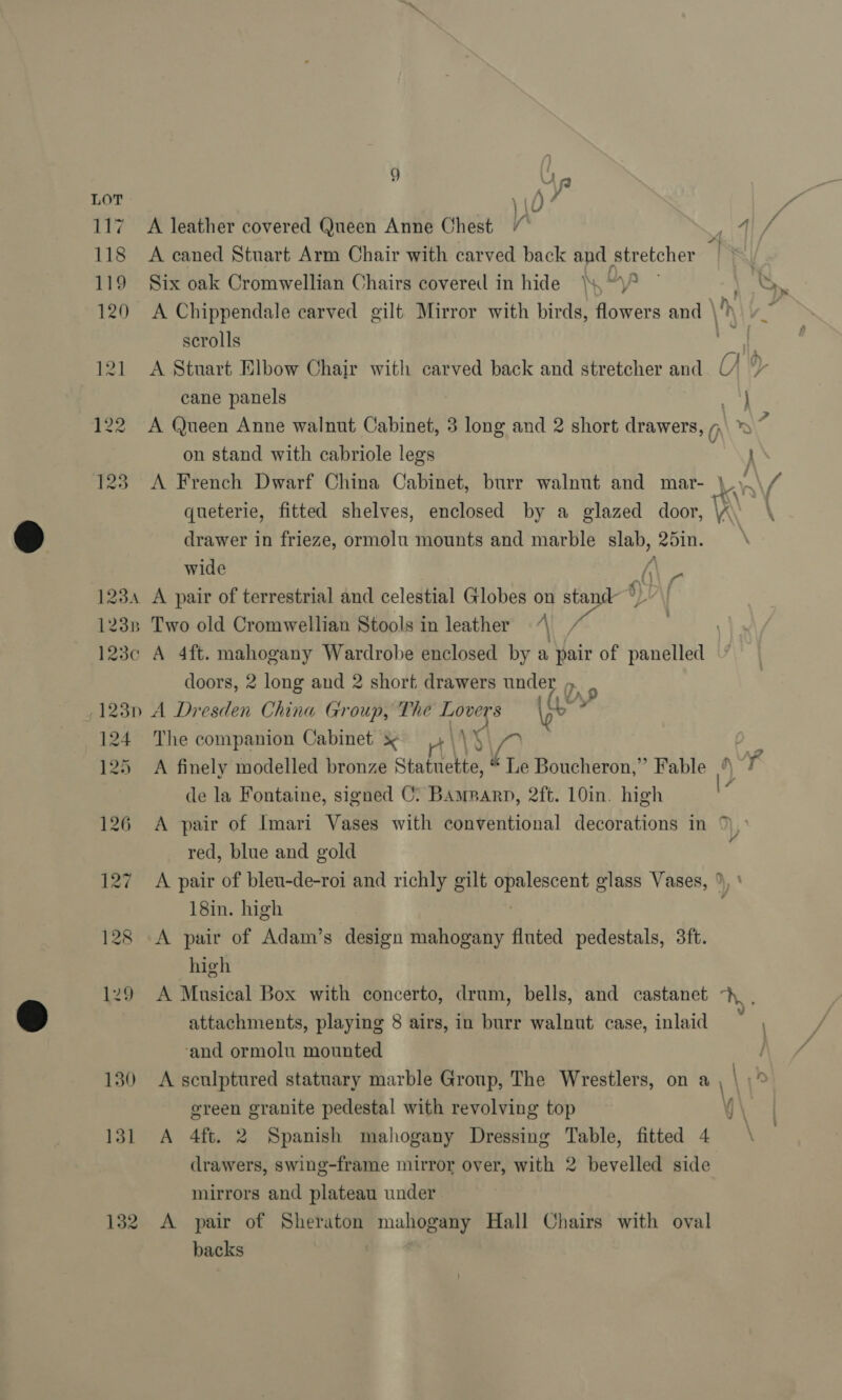 g Una LOT \ v0) fe 7 117 A leather covered Queen Anne Chest / altel A 118 A caned Stuart Arm Chair with carved back and stretcher 119 Six oak Cromwellian Chairs covered in hide \\“\? ” e-* 120 &lt;A Chippendale carved gilt Mirror with birds, flowers and \' re scrolls yg q 121 A Stuart Elbow Chair with carved back and stretcher and 6, ® cane panels j 122 A Queen Anne walnut Cabinet, 3 long and 2 short drawers, 0 \ ay\7 on stand with cabriole legs } 123 A French Dwarf China Cabinet, burr walnut and mar- \\.\/ queterie, fitted shelves, enclosed by a glazed door, \ A drawer in frieze, ormolu mounts and marble shee 25in. | wide / 1234 A pair of terrestrial and celestial Globes on stand )} 123n Two old Cromwellian Stools in leather 7 \\/ 3 123c A 4ft. mahogany Wardrobe enclosed by a pair of panelled doors, 2 long and 2 short drawers under » . (123n A Dresden China Group, The Lovers ye” 124 The companion Cabinet x 4\\)\ A ep 125 A finely modelled bronze Statuette, é Le Boucheron,” Fable °\ 7 de la Fontaine, signed C: Bamparn, 2ft. 10in. high 126 A pair of Imari Vases with conventional decorations in n,. red, blue and gold 127 A pair of bleu-de-roi and richly gilt Sa mea glass Vases, ” 18in. high 128 A pair of Adam’s design mahogany fluted pedestals, 3ft. high 129 A Musical Box with concerto, drum, bells, and castanet -h_ , attachments, playing 8 airs, in burr walnut case, inlaid ‘and ormolu mounted | 130 A sculptured statuary marble Group, The Wrestlers, on a \ \ ereen granite pedestal with revolving top i \ 131 A 4ft. 2 Spanish mahogany Dressing Table, fitted 4 \ drawers, swing-frame mirror over, with 2 bevelled side mirrors and plateau under 132 A pair of Sheraton mahogany Hall Chairs with oval backs {7 :