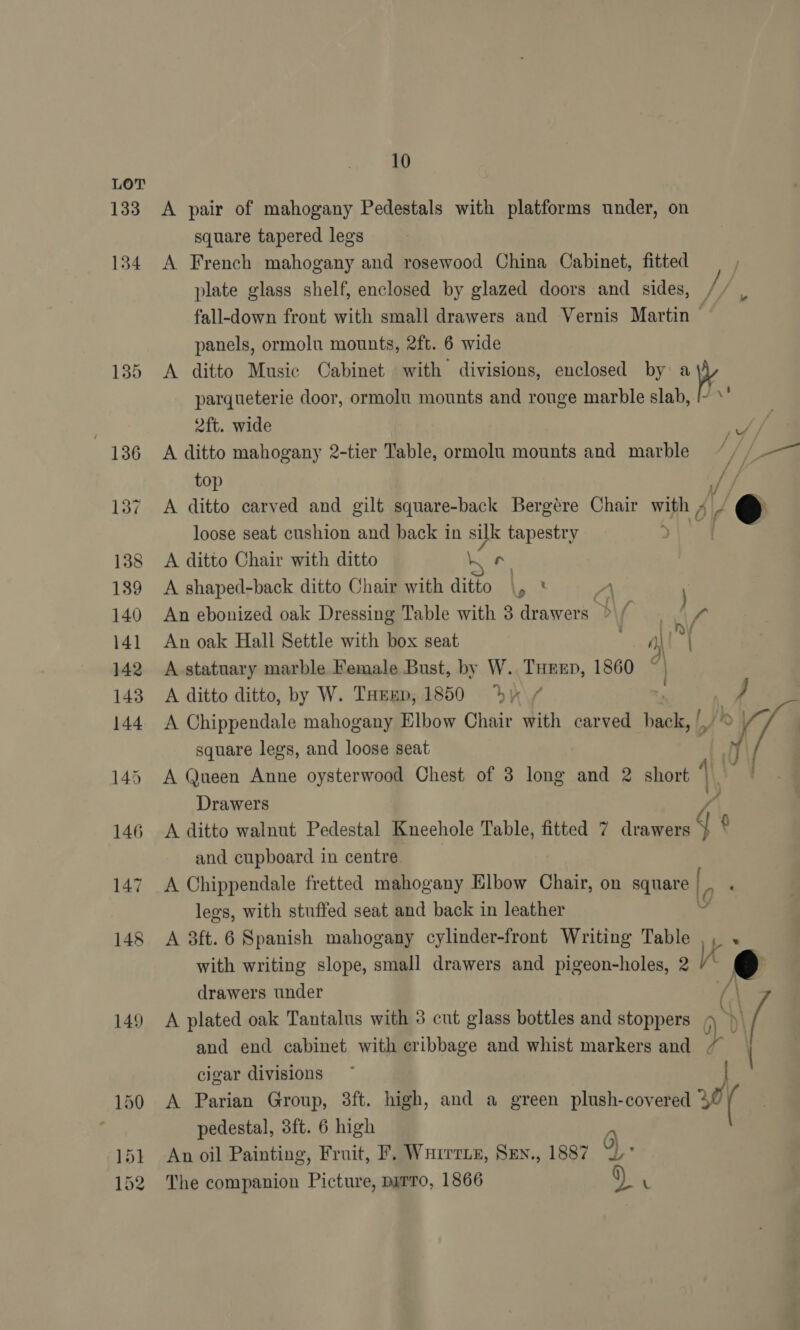 LOT 133 134 135 136 137 138 139 140 141 142 143 144 145 146 147 148 149 10 square tapered legs panels, ormolu mounts, 2ft. 6 wide 2ft. wide top A ditto Chair with ditto an : A shaped-back ditto Chair with ditto \, An oak Hall Settle with box seat Ly NY / r A ditto ditto, by W. THrmp, 1850 dy square legs, and loose seat jf uv / ae —s / Drawers and cupboard in centre drawers under g « cigar divisions pedestal, 3ft. 6 high The companion Picture, pyrro, 1866 1887 9) . Dv