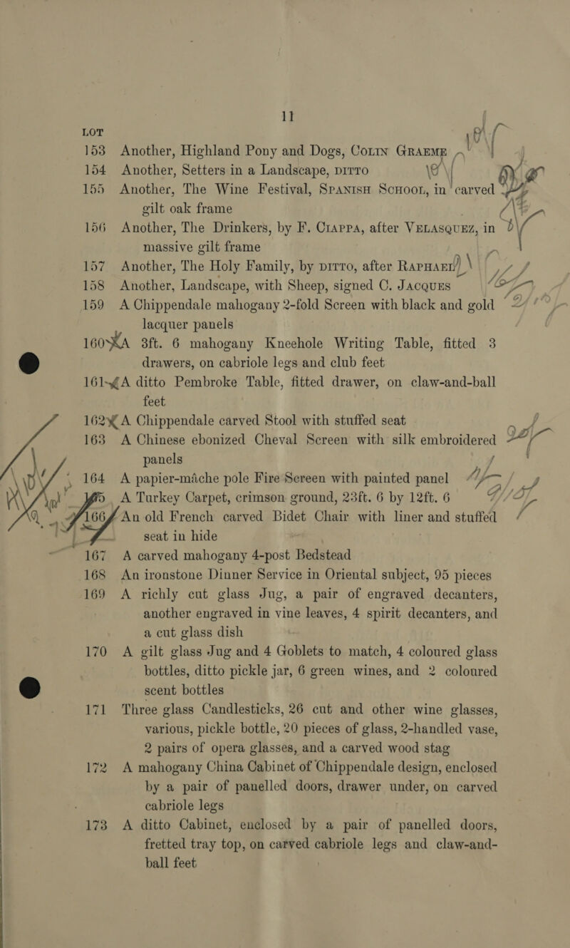 1] LOT 8 bs 153 Another, Highland Pony and Dogs, CotIn GRAEME ,‘ | 154 Another, Setters in a Landscape, pirro \e iy. ys 155 Another, The Wine Festival, Spanish Scuoor, in ‘carved % gilt oak frame \@_. 156 Another, The Drinkers, by F. Crarpa, after VELASQUEZ, in 4 massive gilt frame | 157 Another, The Holy Family, by prrro, after RapHarn )\ Way 158 Another, Landscape, with Sheep, signed C. JACQUES — (OF 159 A Chippendale mahogany 2-fold Screen with black and gold — Z lacquer panels 160°XA 3ft. 6 mahogany Kneehole Writing Table, fitted 3 drawers, on cabriole legs and club feet 161-¢A ditto Pembroke Table, fitted drawer, on claw-and-ball feet 162y% A Chippendale carved Stool with stuffed seat 163 A Chinese ebonized Cheval Screen with silk embroidered 22 a panels , 164 A papier-miche pole Fire Screen with painted panel Kec A Turkey Carpet, crimson ground, 23ft. 6 by 12ft. 6 166   4] ; eo, pe An old French carved Bidet Chair with liner and stuffed a seat in hide 167 A carved mahogany 4-post Bedstead 168 An ironstone Dinner Service in Oriental subject, 95 pieces 169 &lt;A richly cut glass Jug, a pair of engraved decanters, another engraved in vine leaves, 4 spirit decanters, and a cut glass dish 170 A gilt glass Jug and 4 Goblets to match, 4 coloured glass © scent bottles 171 Three glass Candlesticks, 26 cut and other wine glasses, various, pickle bottle, 20 pieces of glass, 2-handled vase, 2 pairs of opera glasses, and a carved wood stag 172. A mahogany China Cabinet of Chippendale design, enclosed by a pair of panelled doors, drawer under, on carved cabriole legs 173 &lt;A ditto Cabinet, enclosed by a pair of panelled doors, fretted tray top, on carved cabriole legs and claw-and- ball feet | a