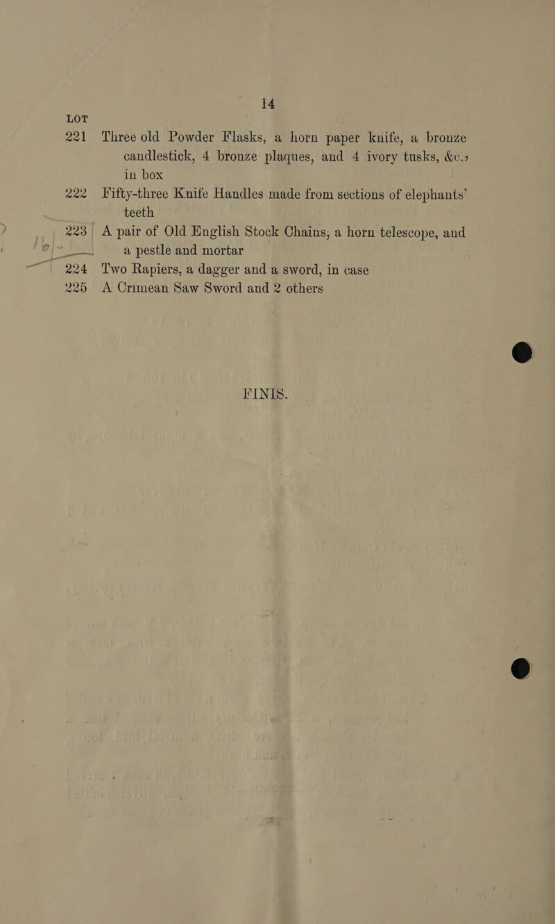 221 Three old Powder Flasks, a horn paper knife, a bronze candlestick, 4 bronze plaques, and 4 ivory tusks, &amp;.» in box | 222 Fifty-three Knife Handles made from sections of elephants’ teeth 223 | A pair of Old English Stock Chains, a horn telescope, and pada a pestle and mortar 224 ‘Two Rapiers, a dagger and a sword, in case 225 A Crimean Saw Sword and 2 others FINIS.
