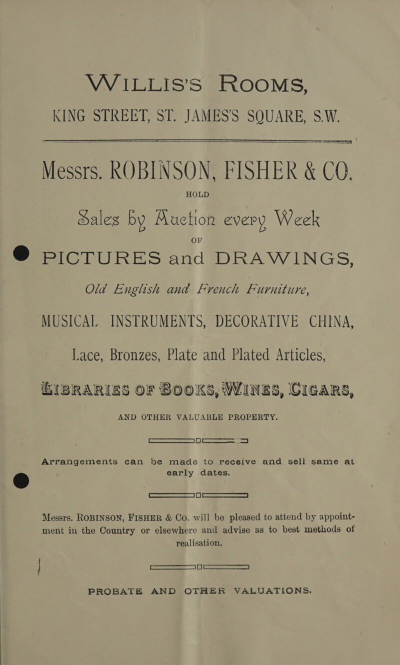 WiILLIS’S ROOMS, KING STREET, ST. JAMES’S SQUARE, S.W.  Messrs. ROBINSON, FISHER &amp; CO. HOLD Sales by Auction every Week PICTURES and DRAWINGS, Old English and french Furniture, MUSICAL INSTRUMENTS, DECORATIVE CHINA, Lace, Bronzes, Plate and Plated Articles, BIBRARIES OF BOOKS, WINES, CIGARS, AND OTHER VALUABLE PROPERTY. [Reames am BE | Emma eaed | Arrangements can be made to receive and sell same at early dates. eee — LL) Eee ccceesnceel Messrs. ROBINSON, FISHER &amp; Co. will be pleased to attend by appoint- ment in the Country or elsewhere and advise as to best methods of realisation. renee — La) cee cere PROBATE AND OTHER VALUATIONS.