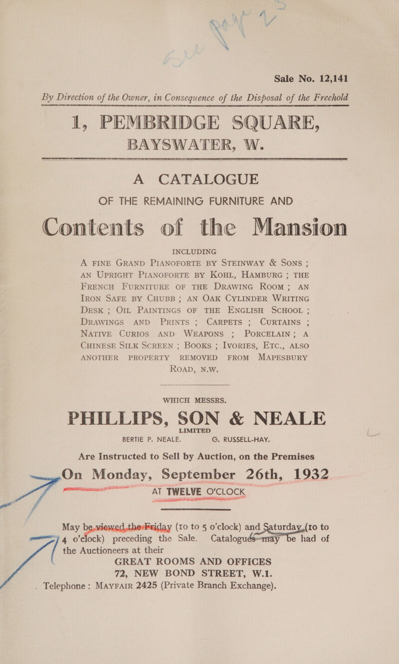 Sale No. 12,141     A CATALOGUE OF THE REMAINING FURNITURE AND Contents of the Mansion INCLUDING A FINE GRAND PIANOFORTE BY STEINWAY &amp; SONS ; AN UPRIGHT PIANOFORTE BY KOHL, HAMBURG ; THE FRENCH FURNITURE OF THE DRAWING ROOM; AN IRON SAFE BY CHUBB; AN OAK CYLINDER WRITING DESK ; Ott PAINTINGS OF THE ENGLISH SCHOOL ; DRAWINGS AND PRINTS ; CARPETS ; CURTAINS ; NATIVE CURIOS AND WEAPONS ; PORCELAIN; A CHINESE SILK SCREEN ; Books ; IvorigEs, ETC., ALSO ANOTHER PROPERTY REMOVED FROM MAPESBURY ROAD, N.W. WHICH MESSRS. PHILLIPS, SON &amp; NEALE LIMITED BERTIE P. NEALE. G. RUSSELL-HAY. Are Instructed to Sell by Auction, on the Premises -On Monday, September 26th, 1932. perc nme At TWELVE, O'CLOCK    GREAT ROOMS AND OFFICES 72, NEW BOND STREET, W.1. . Telephone: MAYFAIR 2425 (Private Branch Exchange). f eo, VIEWE, iday (xo to § o'clock) and et to