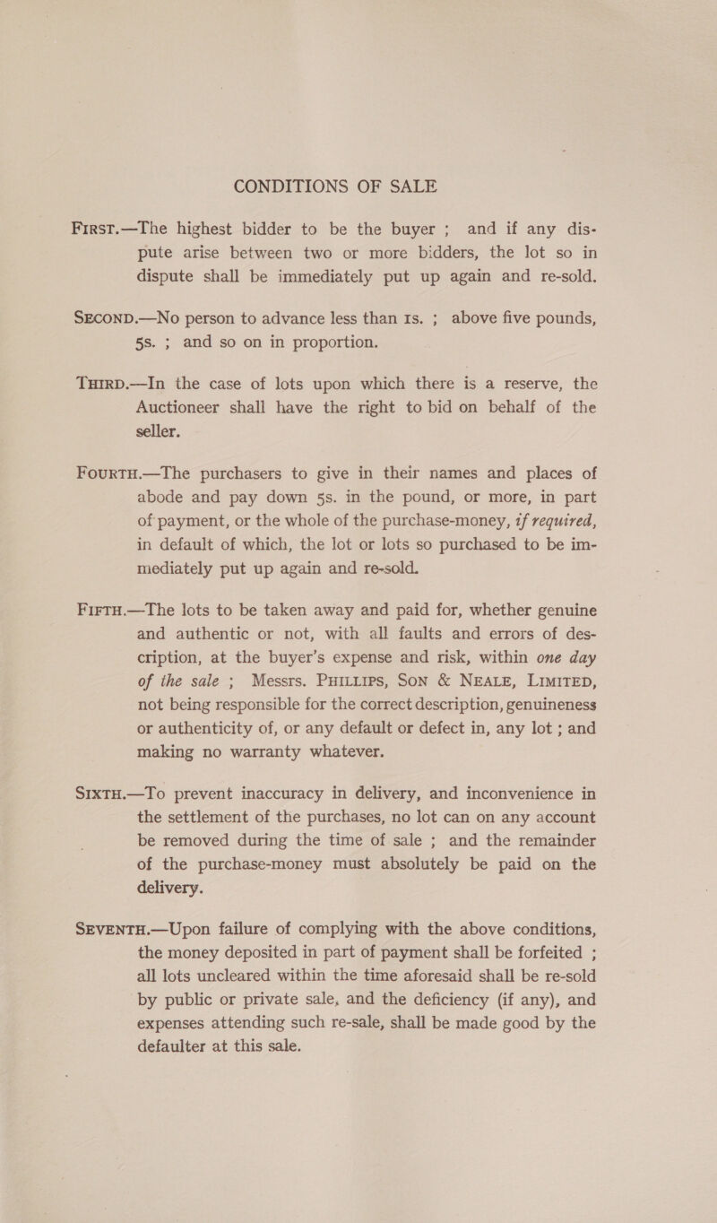 CONDITIONS OF SALE First.—The highest bidder to be the buyer ; and if any dis- pute arise between two or more bidders, the lot so in dispute shall be immediately put up again and re-sold. SECOND.—No person to advance less than Is. ; above five pounds, 5s. ; and so on in proportion. THIRD.—In the case of lots upon which there is a reserve, the Auctioneer shall have the right to bid on behalf of the seller. Fourtu.—The purchasers to give in their names and places of abode and pay down 5s. in the pound, or more, in part of payment, or the whole of the purchase-money, tf required, in default of which, the lot or lots so purchased to be im- mediately put up again and re-sold. FirtH.—The lots to be taken away and paid for, whether genuine and authentic or not, with all faults and errors of des- cription, at the buyer’s expense and risk, within one day of the sale ; Messrs. Puitirps, Son &amp; NEALE, LiMiTED, not being responsible for the correct description, genuineness or authenticity of, or any default or defect in, any lot ; and making no warranty whatever. SIxtH.—To prevent inaccuracy in delivery, and inconvenience in the settlement of the purchases, no lot can on any account be removed during the time of sale ; and the remainder of the purchase-money must absolutely be paid on the delivery. SEVENTH.—Upon failure of complying with the above conditions, the money deposited in part of payment shall be forfeited ; all lots uncleared within the time aforesaid shall be re-sold by public or private sale, and the deficiency (if any), and expenses attending such re-sale, shall be made good by the defaulter at this sale.