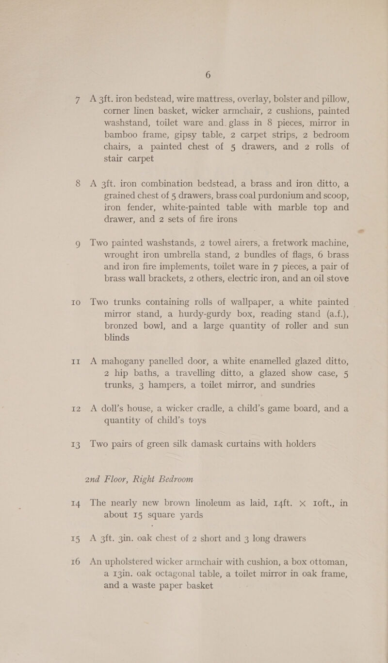 7 A 3ft. iron bedstead, wire mattress, overlay, bolster and pillow, corner linen basket, wicker armchair, 2 cushions, painted washstand, toilet ware and. glass in 8 pieces, mirror in bamboo frame, gipsy table, 2 carpet strips, 2 bedroom chairs, a painted chest of 5 drawers, and 2 rolls of stair carpet 8 &lt;A 3ft. iron combination bedstead, a brass and iron ditto, a grained chest of 5 drawers, brass coal purdonium and scoop, iron fender, white-painted table with marble top and drawer, and 2 sets of fire irons g Iwo painted washstands, 2 towel airers, a fretwork machine, wrought iron umbrella stand, 2 bundles of flags, 6 brass and iron fire implements, toilet ware in 7 pieces, a pair of brass wall brackets, 2 others, electric iron, and an oil stove 10 Two trunks containing rolls of wallpaper, a white painted | mirror stand, a hurdy-gurdy box, reading stand (a.f.), bronzed bowl, and a large quantity of roller and sun blinds ir A mahogany panelled door, a white enamelled glazed ditto, 2 hip baths, a travelling ditto, a glazed show case, 5 trunks, 3 hampers, a toilet mirror, and sundries 12 A doll’s house, a wicker cradle, a child’s game board, and a quantity of child’s toys 13 Two pairs of green silk damask curtains with holders and Floor, Right Bedroom 14 The nearly new brown linoleum as laid, r4ft. x Ioft., in about I5 square yards 15 A 3ft. 3in. oak chest of 2 short and 3 long drawers 16 An upholstered wicker armchair with cushion, a box ottoman, a 13in. oak octagonal table, a toilet mirror in oak frame, and a waste paper basket