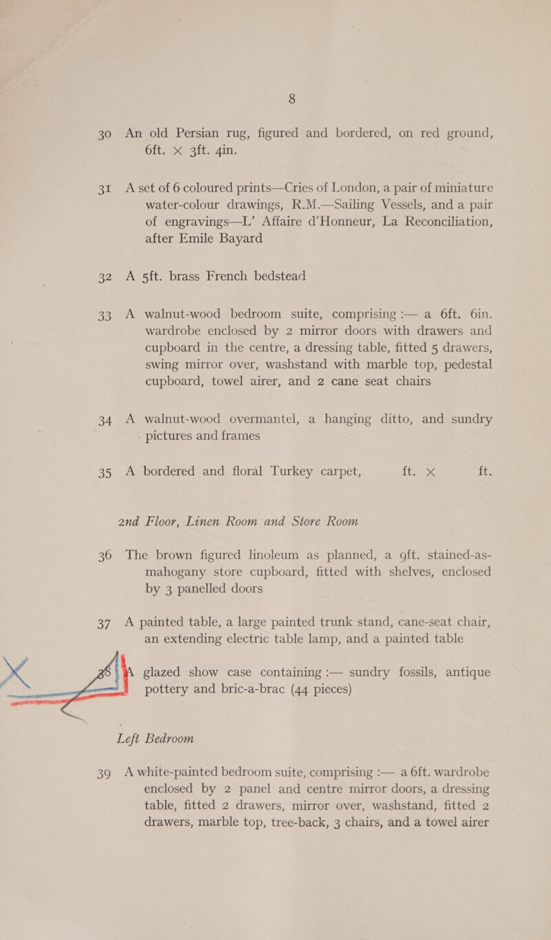 30 3r 32 33 34 36  39 8 An old Persian rug, figured and bordered, on red ground, Git; pcesiG r4in. A set of 6 coloured prints—Cries of London, a pair of miniature water-colour drawings, R.M.—Sailing Vessels, and a pair of engravings—L’ Affaire d’Honneur, La Reconciliation, after Emile Bayard A 5ft. brass French bedstead A walnut-wood bedroom suite, comprising :— a 6ft. 6in. wardrobe enclosed by 2 mirror doors with drawers and cupboard in the centre, a dressing table, fitted 5 drawers, swing mirror over, washstand with marble top, pedestal cupboard, towel airer, and 2 cane seat chairs A walnut-wood overmantel, a hanging ditto, and sundry - pictures and frames A bordered and floral Turkey carpet, te its 2nd Floor, Linen Room and Store Room The brown figured linoleum as planned, a oft. stained-as- mahogany store cupboard, fitted with shelves, enclosed by 3 panelled doors A painted table, a large painted trunk stand, cane-seat chair, an extending electric table lamp, and a painted table glazed show case containing :— sundry fossils, antique pottery and bric-a-brac (44 pieces) Left Bedroom A white-painted bedroom suite, comprising :— a 6ft. wardrobe enclosed by 2 panel and centre mirror doors, a dressing table, fitted 2 drawers, mirror over, washstand, fitted 2 drawers, marble top, tree-back, 3 chairs, and a towel airer